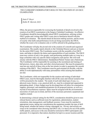 ASE: THE OBJECTIVE STRUCTURED CLINICAL EXAMINATION PAGE 87
87
THE CLERKSHIP COORDINATOR’S ROLE IN THE CREATION OF AN OSCE
EXAMINATION
Janie P. Boyer
Hollis W. Merrick, M.D.
Often, the person responsible for overseeing the hundreds of details involved in the
creation of an OSCE examination is the Surgery Clerkship Coordinator. An effective
Coordinator should be knowledgeable about OSCE examinations, utilizing written
OSCE guides and visiting other OSCE exam sites to familiarize herself with this
method of evaluation. She should attend all decision making sessions, and be aware
of exactly what skills and performance levels are being assessed by the OSCE,
whether the exam is for evaluation only or will be utilized in the grading process.
The Coordinator will play the pivotal role in the creation of a smooth and organized
examination. She usually reports directly to the Clerkship Director and acts as liaison
for the entire OSCE team. The Coordinator assists with the assembly of an OSCE
team, and helps to identify the duties and responsibilities of each member. The OSCE
team may consist of only a few people, each performing multiple tasks or it may be a
large committee with very specific duties assigned to each person. She will work
closely with the OSCE Administrator, Standardized Patient Trainer and a Statistician.
The Coordinator will be responsible for assisting in the recruitment and training of
hall proctors, timers, data entry and other clerical personnel. She must be prepared to
step into any and all of these roles at the last minute in order to guarantee the smooth
running of the OSCE. The Coordinator must be goal-oriented yet flexible, with the
ability to work diplomatically with many personalities while assuring that deadlines
are met.
The Coordinator, while not responsible for the creation and writing of individual
OSCE cases, must be thoroughly familiar with all the cases and clinical scenarios that
will be presented to the student. The needs of each individual type of case, i.e.,
physical exam, history, x-ray, practical skill, etc. must be evaluated and organized in
painstaking detail. A basic budget must be developed that will allow for examination
supplies, personnel, and standardized patients for all proposed stations, as well as a
myriad of miscellaneous expenses. Space must be assigned with the environmental
necessities of each case in mind, and lists of the necessary personnel, equipment and
supplies created.
In determining a clinical setting for the OSCE, consideration should be given to non-
clinical factors such as sufficient room for registration, administration, student
orientation, data management, and feedback sessions. Cases must be matched to
appropriate rooms, taking into consideration the equipment needed, the type of skill
being tested, whether the station is being videotaped, etc. Privacy and security are
issues to be considered when choosing and OSCE site, it is best to be out of the public
traffic pattern, and access to the area should be restricted to OSCE participants and
personnel. It is imperative that station checklists be kept in a secure location until the
 