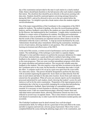 88
day of the examination and provided to the rater in each station in a clearly marked
folder. Raters should hand checklists to the hall proctors after each student completes
that station. The checklists then should be given directly to the person assisting with
data entry. Students should be cautioned against conversing amongst themselves
during the OSCE, and not be allowed to move on to the next station before the
designated time. It is helpful to provide a break station where the students might be
served refreshments.
One of the major responsibilities of the Coordinator is the computation of the OSCE
grades for students. The method of grading, who does the record keeping and data
analysis, and how feedback is provided to the students are issues that usually decided
by the Director, but implemented by the Coordinator. Lengthy delay in production of
feedback is a major source of frustration for students. Providing post-examination
information as soon as possible following the exam is vital. This assures the students
that the results of the examination are important and also allows them to review the
information while the exam is still fresh. A wrap-up session facilitated by the exam
Administrator should take place immediately following the examination, including a
review of each station, allowing students to ask questions. This will enhance the
learning environment and effectiveness of the OSCE.
At the end of this session, a written record of performance can be provided to each
student. The methodology of this technique is provided in a separate chapter.
Although it is time and labor intensive to perform the necessary tabulations for output
of even basic statistical data, a quick and effective method of providing written
feedback to the student is to enter data from each station into a spreadsheet program
as the exam progresses. There are some excellent spreadsheet programs which allow
for instant calculation and statistical analysis. This can provide valuable same-day
feedback to the students. This also requires a time and labor investment on the part of
the Coordinator prior to the exam, but the benefits of immediate data make it worth
the effort. A computer needs to be set up in a quiet area apart from the exam traffic
for a data entry station. One person should be designated to perform the data entry,
with an assistant organizing the paperwork. Score sheets are taken directly from the
rater at each station and taken to the data entry location. Scores from each station are
entered into the spreadsheet. When all scores are entered, reports can be immediately
processed and printed for each student, clearly showing that student’s scores for each
station as well as for the entire examination. Preparation of the input program prior to
examination day is the key to successfully managing the scoring data and producing
clear and informative feedback. Basic knowledge of a spreadsheet program is
essential. It is necessary to insert formulas to calculate averages, totals, minimum and
maximum scores. Links are created between pages, allowing a master sheet and
individual station and student sheets, allowing information entered one time to be
reflected in several ways on separate sheets. This is time intensive and must be done
well ahead of examination day in order to provide the information needed quickly and
accurately.
The Clerkship Coordinator must be detail oriented, have well-developed
communication skills, be willing to devote a great deal of time and effort to the exam,
and able to organize and motivate a diverse group of personnel. Most of her work is
completed behind the scenes during the planning stages prior to the examination, and
 