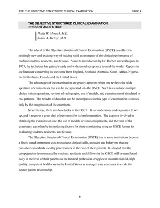 ASE: THE OBJECTIVE STRUCTURED CLINICAL EXAMINATION PAGE 9
9
THE OBJECTIVE STRUCTURED CLINICAL EXAMINATION:
PRESENT AND FUTURE
Hollis W. Merrick, M.D.
James A. McCoy, M.D.
The advent of the Objective Structured Clinical Examination (OSCE) has offered a
strikingly new and exciting way of making valid assessments of the clinical performance of
medical students, residents, and fellows. Since its introduction by Dr. Harden and colleagues in
1975, the technique has gained steady and widespread acceptance around the world. Reports in
the literature concerning its use come from England, Scotland, Australia, South Africa, Nigeria,
the Netherlands, Canada and the United States.
The advantages of the examination are greatly apparent when one reviews the wide
spectrum of clinical tests that can be incorporated into the OSCE. Such tests include multiple
choice written questions, reviews of radiographs, use of models, and examination of simulated or
real patients. The breadth of data that can be encompassed in this type of examination is limited
only by the imagination of the examiners.
Nevertheless, there are drawbacks to the OSCE. It is cumbersome and expensive to set
up, and it requires a great deal of personnel for its implementation. The expense involved in
obtaining the examination site, the use of models or simulated patients, and the time of the
examiners, can often be intimidating factors for those considering using an OSCE format for
evaluating students, residents, and fellows.
The Objective Structured Clinical Examination (OSCE) has in some institutions become
a finely tuned instrument used to evaluate clinical skills, attitudes and behaviors that are
considered standards used by practitioners in the care of their patients. It is hoped that the
competencies demonstrated by students, residents and fellows in the OSCE will be manifested
daily in the lives of their patients as the medical profession struggles to maintain skillful, high
quality, competent health care in the United States as managed care continues to erode the
doctor-patient relationship.
 
