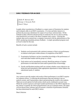 90
EARLY FEEDBACK FOR AN OSCE
Hollis W. Merrick, M.D.
George A. Nowacek, Ph.D.
Janie P. Boyer
Lengthy delay in production of feedback is a major source of frustration for students
and evaluators alike in an OSCE examination. It is time and labor intensive to
perform the necessary tabulations for output of even basic statistical data. Of the
methods of data collection and processing we analyzed, the one we chose as being
most beneficial to our needs is the direct computer entry system. Utilizing this
method, data can be entered into a computer concurrent with the administration of the
OSCE, producing immediate primary feedback. A simple spreadsheet program such
as Excel is ideal for this task.
Benefits of such a system include:
1. Students can be presented with a printout summary of their own performance
in relation to their peers within minutes of completion of the OSCE.
2. Examination facilitators can have immediate knowledge of the performance of
each individual student and the group as a whole.
3. Each station can be immediately assessed, identifying patterns of student
performance on individual test items and/or general areas of knowledge.
4. Faculty and Resident teaching staff can evaluate whether course objectives are
being met and immediately make appropriate adjustments to better address the
educational needs of students.
Method
Any system to provide student with results of their performance in an OSCE requires
two separate actions: 1) collecting the performance data and entering it into an
analysis system, and 2) generating a report and presenting the results to the students.
There are several options for both actions which can be combined in several ways.
While the system to process and report student performance in the OSCE depends on
the scheme to quantify the observed performance into an evaluation metric, this paper
will not discuss these schemes and will assume a checklist of performance elements
has been determined for each OSCE station.
Data Collection
 