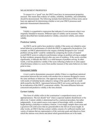 96
MEASUREMENT PROPERTIES
To ensure it is a “good” test, the OSCE must have its measurement properties
assessed. This means that evidence of validity, reliability, feasibility, and creditability
should be demonstrated. The following includes brief definitions of these terms and at
least one approach for determining whether or not your OSCE possesses each
particular measurement characteristic.
Validity
Validity is a quantitative expression that indicates if a test measures what it was
originally intended to measure. Different types of validity can be assessed. Three
options described here include predictive validity, concurrent validity, and content
validity.
Predictive Validity
An OSCE can be said to have predictive validity if the scores are related to some
actual behavior or performance of which the OSCE is supposed to be predictive. For
example, an OSCE administered in the surgery clerkship designed to test “overall
problem solving skills” could be validated by comparing the results of student’
overall OSCE scores to subjective performance ratings on problem solving as judged
by their residency program director after one year of residency. If the scores correlate
significantly, it indicates the OSCE is a valid measure of problem solving. In other
words, a test has predictive validity if the score reflecting a behavior or some aspect
of performance relates to a score from another measure of the same behavior at a later
point in time.
Concurrent Validity
A test is said to demonstrate concurrent validity if there is a significant statistical
association between the test results with another test or measure designed to assess
the same attributes or behaviors. One approach may be to compare OSCE outcomes
with results of clerkship faculty subjective ratings of the specific skills or overall
skills tested by the OSCE. Agreement between OSCE test scores and faculty would
be an indication of the OSCE’s concurrent validity. The main difference between
concurrent and predictive validity is the time element.
Content Validity
This form of validity refers to the examination’s comprehensiveness or test
appropriateness. The test should “test” what is expected students should know or be
able to do. Content validity is determined not by a statistical procedure, but rather
judgmentally. A test cannot assess every aspect of knowledge, skills, or attitudes
taught during a clerkship or residency rotation. A test simply samples these areas and
a good test will yield scores that are generalizable to the full set of areas taught. In
other words, an OSCE that has content validity consists of a sufficient number and
variety of stations that are representative of the curricular goals and objectives from
which the stations were drawn and about which generalizations are to be made.
 