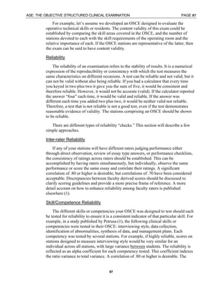 ASE: THE OBJECTIVE STRUCTURED CLINICAL EXAMINATION PAGE 97
97
For example, let’s assume we developed an OSCE designed to evaluate the
operative technical skills or residents. The content validity of this exam could be
established by comparing the skill areas covered in the OSCE, and the number of
stations devoted to each with the skill requirements of the operating room and the
relative importance of each. If the OSCE stations are representative of the latter, then
the exam can be said to have content validity.
Reliability
The reliability of an examination refers to the stability of results. It is a numerical
expression of the reproducibility or consistency with which the test measures the
same characteristics on different occasions. A test can be reliable and not valid; but it
can not be valid without also being reliable. If you had a calculator that every time
you keyed in two plus two it gave you the sum of five, it would be consistent and
therefore reliable. However, it would not be accurate (valid). If the calculator reported
the answer “four” each time, it would be valid and reliable. If the answer was
different each time you added two plus two, it would be neither valid nor reliable.
Therefore, a test that is not reliable is not a good test, even if the test demonstrates
reasonable evidence of validity. The stations comprising an OSCE should be shown
to be reliable.
There are different types of reliability “checks.” This section will describe a few
simple approaches.
Inter-rater Reliability
If any of your stations will have different raters judging performance either
through direct observation, review of essay type answers, or performance checklists,
the consistency of ratings across raters should be established. This can be
accomplished by having raters simultaneously, but individually, observe the same
performance or score the same essay and correlate their ratings. A significant
correlation of .80 or higher is desirable, but correlations of .70 have been considered
acceptable. Discrepancies between faculty derived scores should be discussed to
clarify scoring guidelines and provide a more precise frame of reference. A more
detail account on how to enhance reliability among faculty raters is published
elsewhere (1).
Skill/Competence Reliability
The different skills or competencies your OSCE was designed to test should each
be tested for reliability to ensure it is a consistent indicator of that particular skill. For
example, in a study published by Petrusa (1), the following clinical skills or
competencies were tested in their OSCE: interviewing style, data collection,
identification of abnormalities, synthesis of data, and management plans. Each
competency was tested by several stations. For example, if highly reliable, scores on
stations designed to measure interviewing style would be very similar for an
individual across all stations, with large variance between students. The reliability is
reflected as an alpha coefficient for each competency tested. This coefficient indexes
the ratio variance to total variance. A correlation of .80 or higher is desirable. The
 