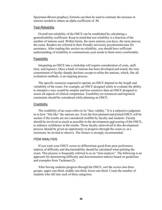 98
Spearman-Brown prophecy formula can then be used to estimate the increase in
stations needed to obtain an alpha coefficient of .80.
Test Reliability
Overall test reliability of the OSCE can be established by calculating a
generalizability coefficient. Keep in mind that test reliability is a function of the
number of stations used. Within limits, the more stations you have, the more precise
the exam. Readers are referred to their friendly university psychometricians for
assistance. After reading this section on reliability, you should have sufficient
understanding of reliability to communicate your needs to them more comfortably.
Feasibility
Integrating an OSCE into a clerkship will require consideration of costs, staff,
time, and logistics. Once a bank of stations has been developed and tested, the time
commitment of faculty sharply declines except to refine the stations, which, like all
evaluation methods, is an ongoing process.
The specific resources required to operate an OSCE depend on the length and
variability of the exam. For example, an OSCE designed solely to evaluate the ability
to interpret x-rays would be simpler and less extensive than an OSCE designed to
assess all aspects of clinical competence. Feasibility (or resources) and logistical
constraints should be considered while planning an OSCE.
Credibility
The credibility of an exam refers to its “face validity.” It is a subjective judgment
as to how “life-like” the stations are. Even the best planned and piloted OSCE will be
useless if the results are not considered credible by faculty and students. Faculty
should be involved as much as possible in the development and scoring of the OSCE,
to enhance confidence in the results. Those faculty uninvolved in this development
process should be given an opportunity to progress through the exam or, at a
minimum, be invited to observe. The former is strongly recommended.
ITEM ANALYSIS
If you want your OSCE scores to differentiate good from poor performers,
indexes of difficulty and discriminability should be calculated when piloting the
exam. This process is frequently referred to as an “item analysis”. The following is an
approach for determining difficulty and discrimination indexes based on guidelines
and examples from Tuckman (2).
After having students progress through the OSCE, sort the scores into three
groups: upper one-third, middle one-third, lower one-third. Count the number of
students who fall into each of three categories.
 