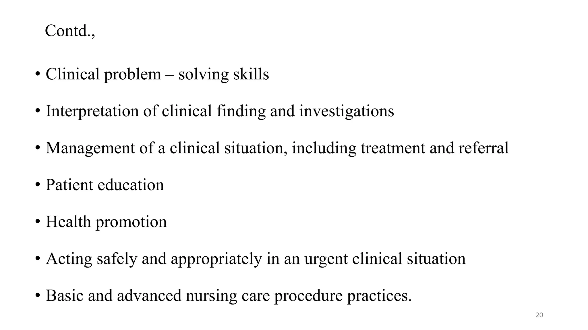 Contd.,
• Clinical problem – solving skills
• Interpretation of clinical finding and investigations
• Management of a clinical situation, including treatment and referral
• Patient education
• Health promotion
• Acting safely and appropriately in an urgent clinical situation
• Basic and advanced nursing care procedure practices.
20
 