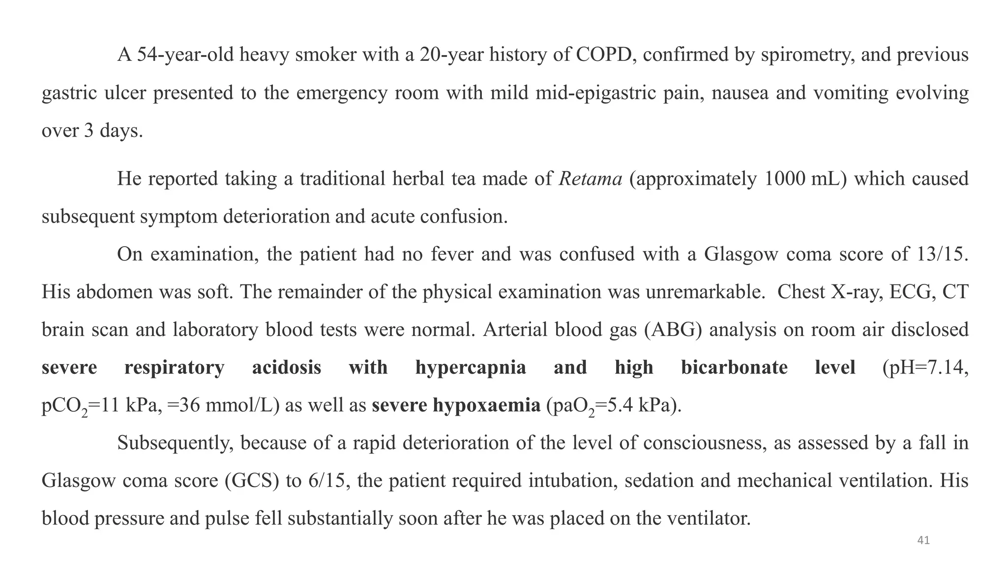 A 54-year-old heavy smoker with a 20-year history of COPD, confirmed by spirometry, and previous
gastric ulcer presented to the emergency room with mild mid-epigastric pain, nausea and vomiting evolving
over 3 days.
He reported taking a traditional herbal tea made of Retama (approximately 1000 mL) which caused
subsequent symptom deterioration and acute confusion.
On examination, the patient had no fever and was confused with a Glasgow coma score of 13/15.
His abdomen was soft. The remainder of the physical examination was unremarkable. Chest X-ray, ECG, CT
brain scan and laboratory blood tests were normal. Arterial blood gas (ABG) analysis on room air disclosed
severe respiratory acidosis with hypercapnia and high bicarbonate level (pH=7.14,
pCO2=11 kPa, =36 mmol/L) as well as severe hypoxaemia (paO2=5.4 kPa).
Subsequently, because of a rapid deterioration of the level of consciousness, as assessed by a fall in
Glasgow coma score (GCS) to 6/15, the patient required intubation, sedation and mechanical ventilation. His
blood pressure and pulse fell substantially soon after he was placed on the ventilator.
41
 