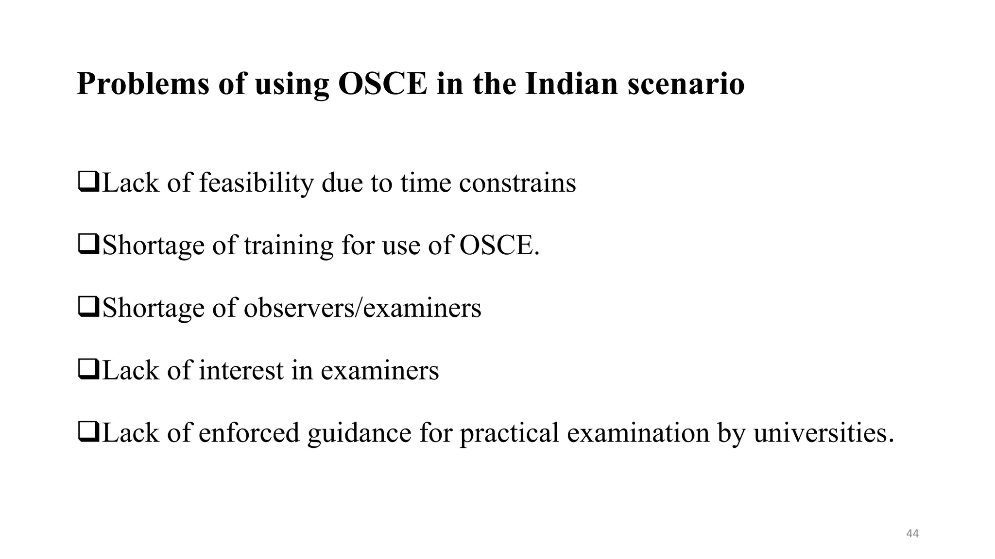 Problems of using OSCE in the Indian scenario
Lack of feasibility due to time constrains
Shortage of training for use of OSCE.
Shortage of observers/examiners
Lack of interest in examiners
Lack of enforced guidance for practical examination by universities.
44
 