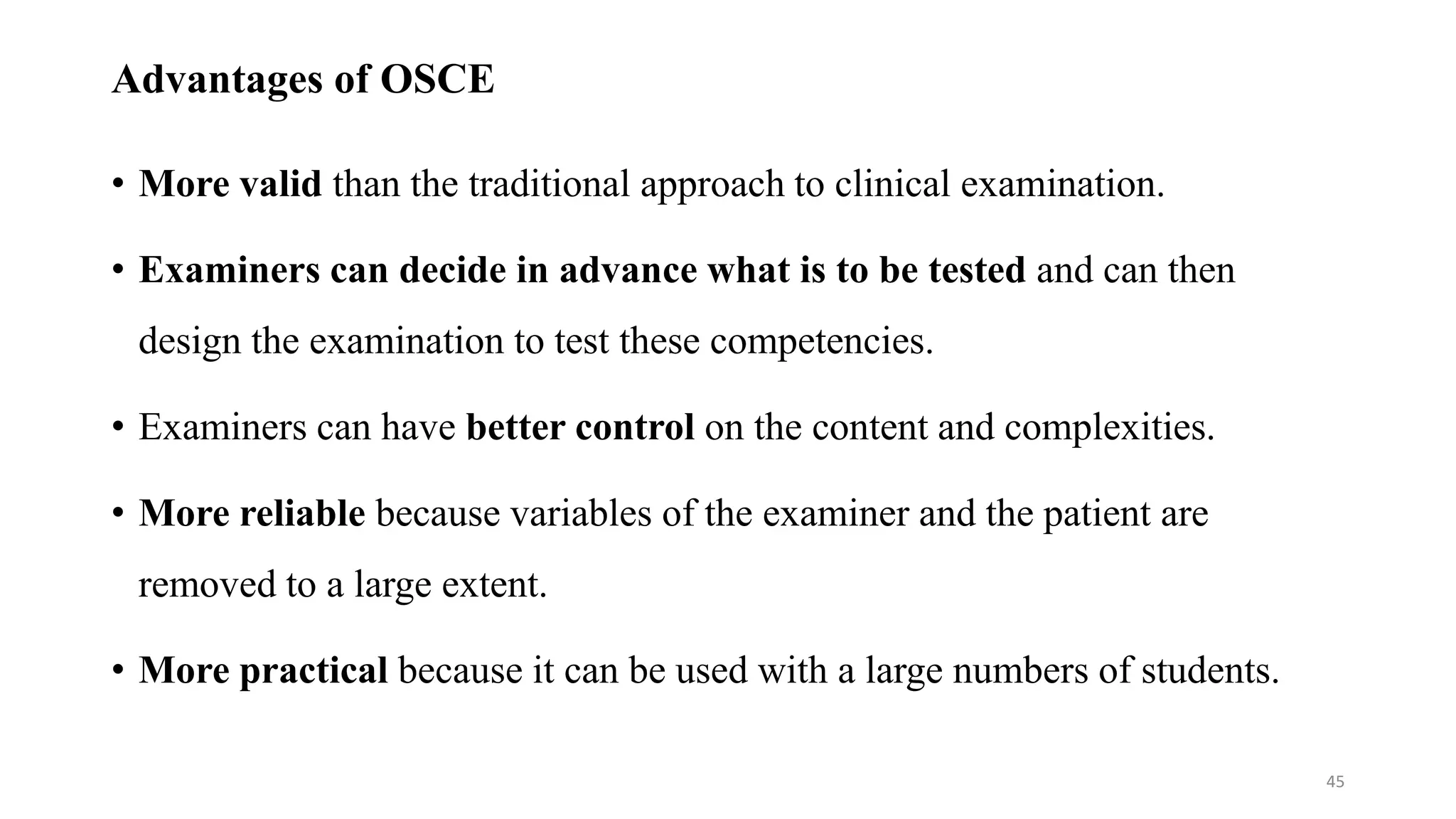 Advantages of OSCE
• More valid than the traditional approach to clinical examination.
• Examiners can decide in advance what is to be tested and can then
design the examination to test these competencies.
• Examiners can have better control on the content and complexities.
• More reliable because variables of the examiner and the patient are
removed to a large extent.
• More practical because it can be used with a large numbers of students.
45
 