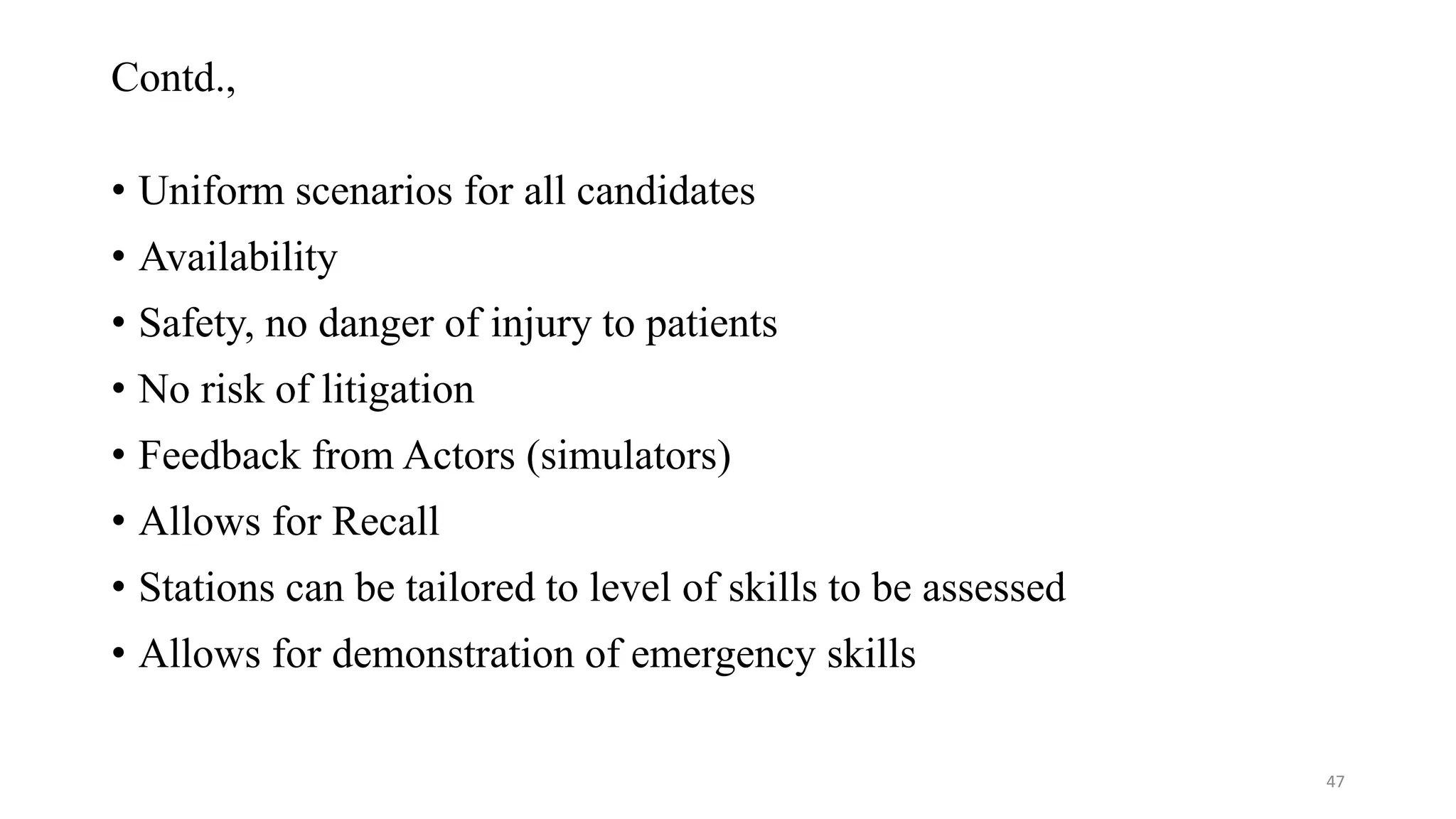 Contd.,
• Uniform scenarios for all candidates
• Availability
• Safety, no danger of injury to patients
• No risk of litigation
• Feedback from Actors (simulators)
• Allows for Recall
• Stations can be tailored to level of skills to be assessed
• Allows for demonstration of emergency skills
47
 