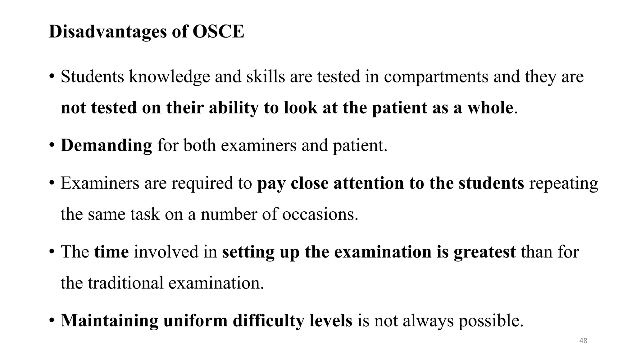 Disadvantages of OSCE
• Students knowledge and skills are tested in compartments and they are
not tested on their ability to look at the patient as a whole.
• Demanding for both examiners and patient.
• Examiners are required to pay close attention to the students repeating
the same task on a number of occasions.
• The time involved in setting up the examination is greatest than for
the traditional examination.
• Maintaining uniform difficulty levels is not always possible.
48
 