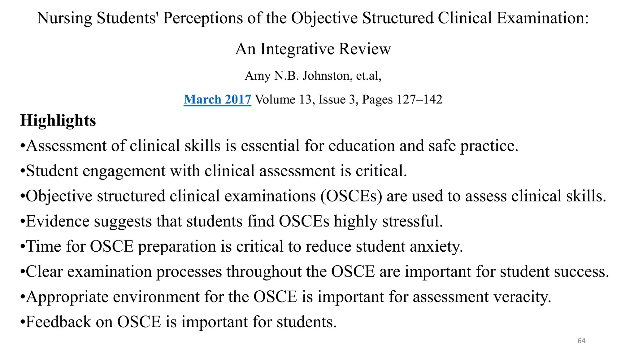 Nursing Students' Perceptions of the Objective Structured Clinical Examination:
An Integrative Review
Amy N.B. Johnston, et.al,
March 2017 Volume 13, Issue 3, Pages 127–142
Highlights
•Assessment of clinical skills is essential for education and safe practice.
•Student engagement with clinical assessment is critical.
•Objective structured clinical examinations (OSCEs) are used to assess clinical skills.
•Evidence suggests that students find OSCEs highly stressful.
•Time for OSCE preparation is critical to reduce student anxiety.
•Clear examination processes throughout the OSCE are important for student success.
•Appropriate environment for the OSCE is important for assessment veracity.
•Feedback on OSCE is important for students.
64
 
