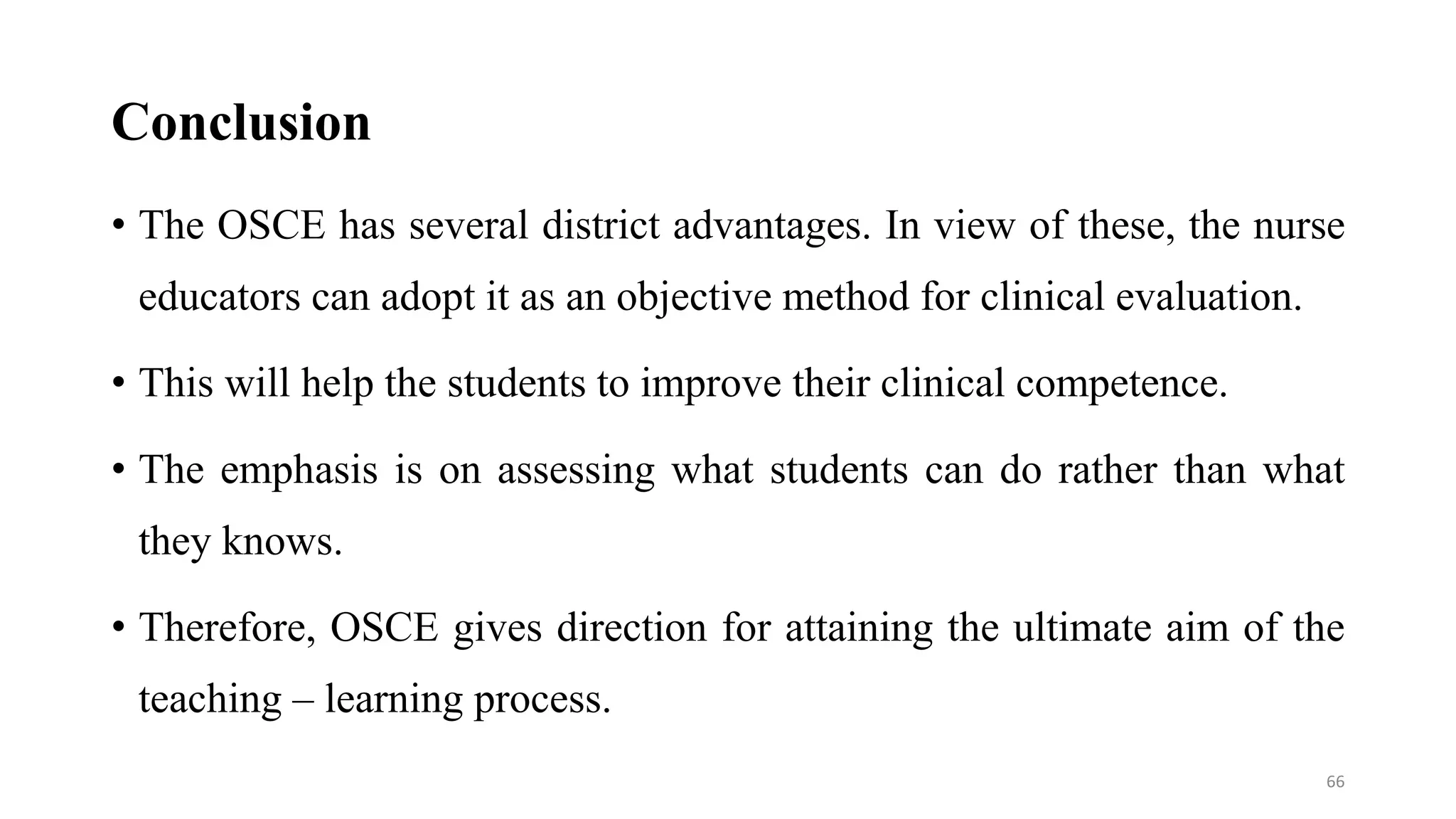 Conclusion
• The OSCE has several district advantages. In view of these, the nurse
educators can adopt it as an objective method for clinical evaluation.
• This will help the students to improve their clinical competence.
• The emphasis is on assessing what students can do rather than what
they knows.
• Therefore, OSCE gives direction for attaining the ultimate aim of the
teaching – learning process.
66
 