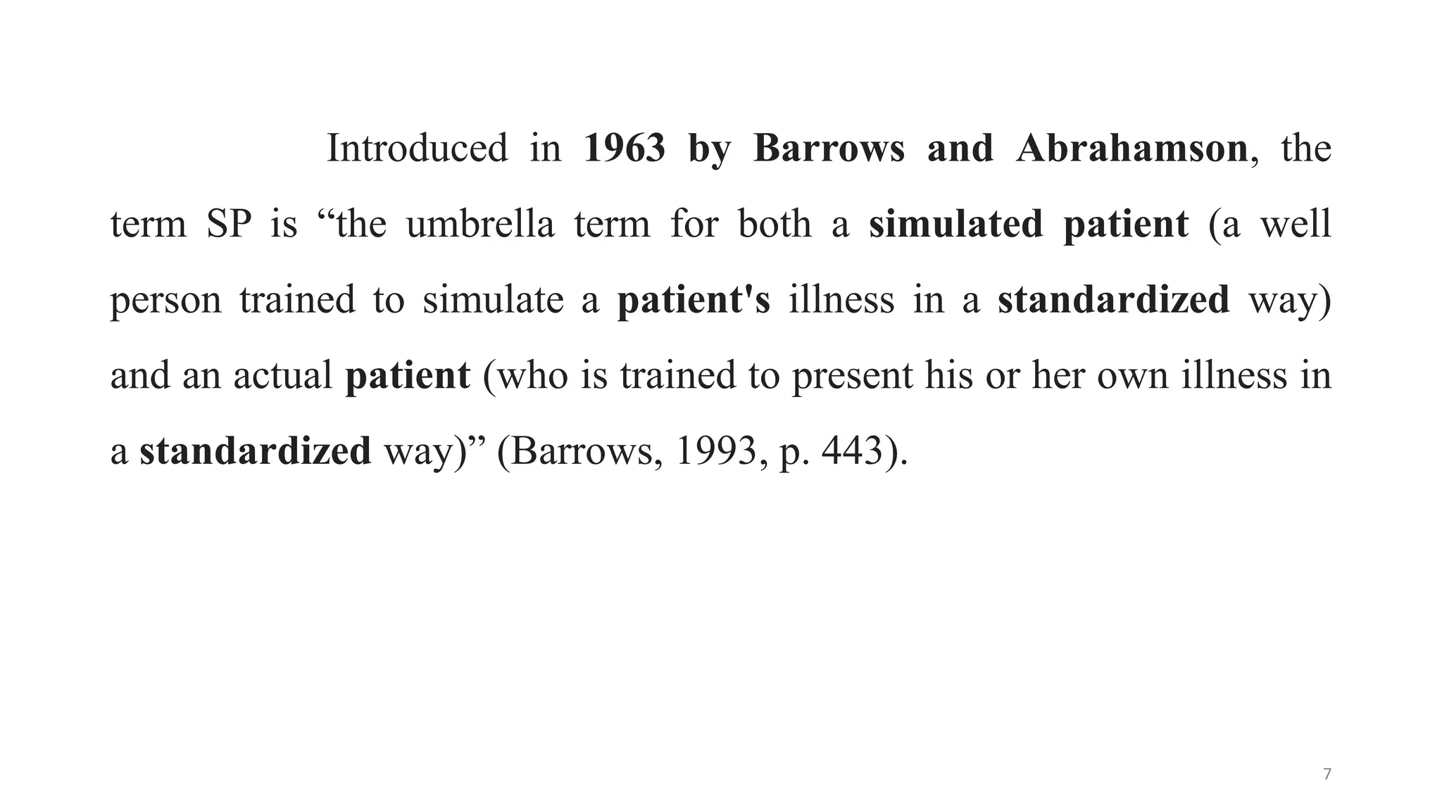 Introduced in 1963 by Barrows and Abrahamson, the
term SP is “the umbrella term for both a simulated patient (a well
person trained to simulate a patient's illness in a standardized way)
and an actual patient (who is trained to present his or her own illness in
a standardized way)” (Barrows, 1993, p. 443).
7
 