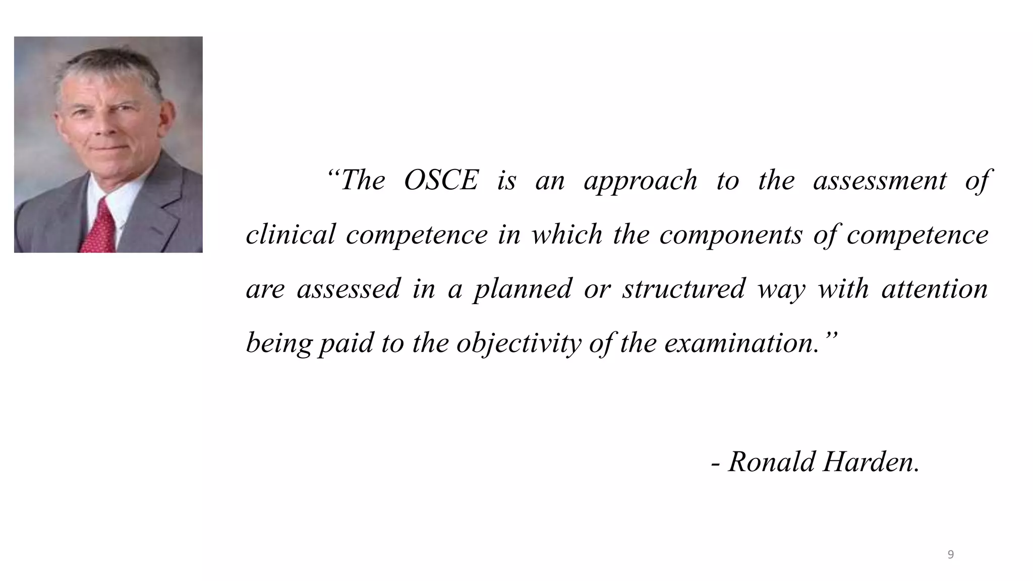“The OSCE is an approach to the assessment of
clinical competence in which the components of competence
are assessed in a planned or structured way with attention
being paid to the objectivity of the examination.”
- Ronald Harden.
9
 