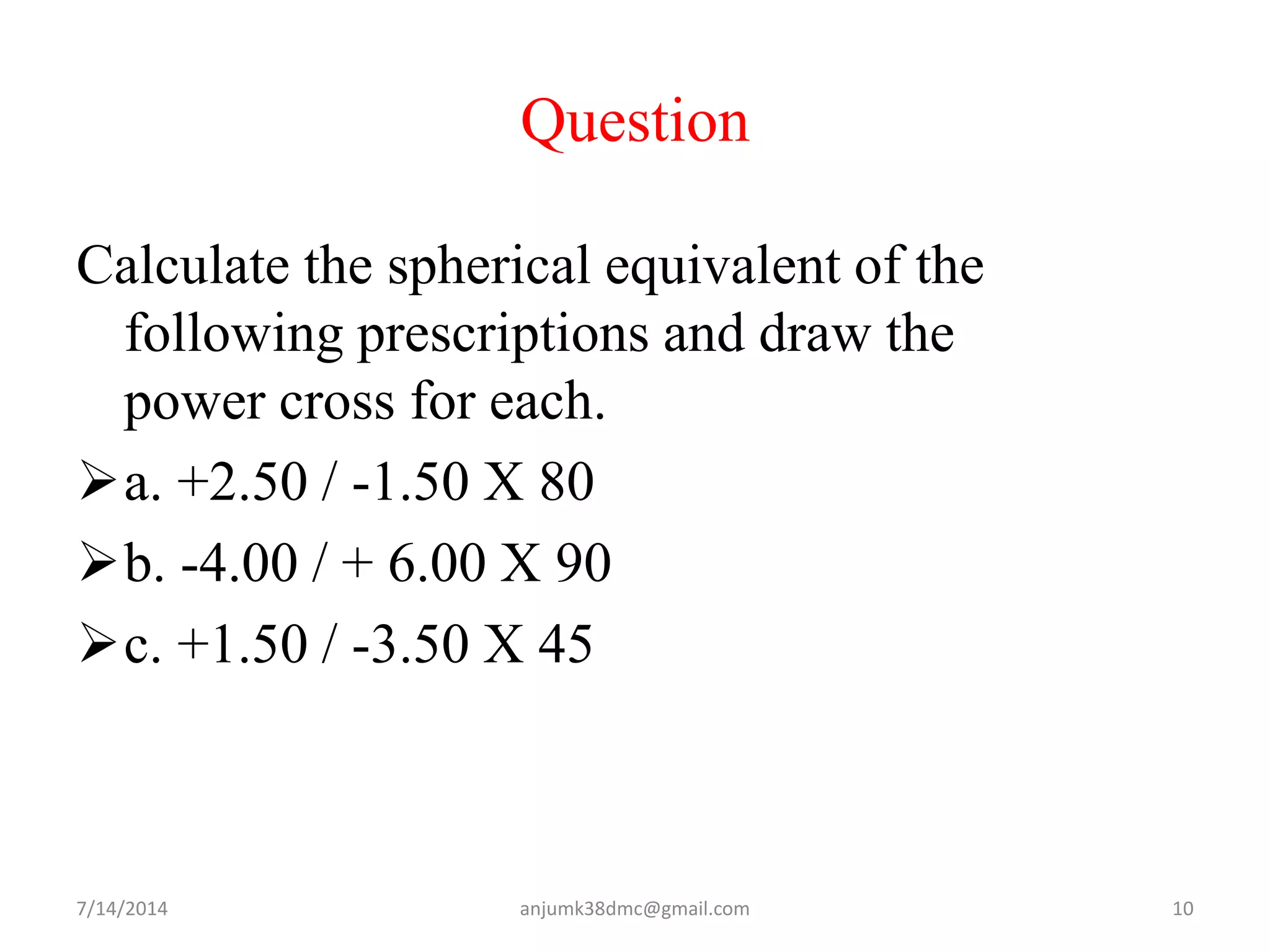Question
Calculate the spherical equivalent of the
following prescriptions and draw the
power cross for each.
a. +2.50 / -1.50 X 80
b. -4.00 / + 6.00 X 90
c. +1.50 / -3.50 X 45
7/14/2014 10anjumk38dmc@gmail.com
 