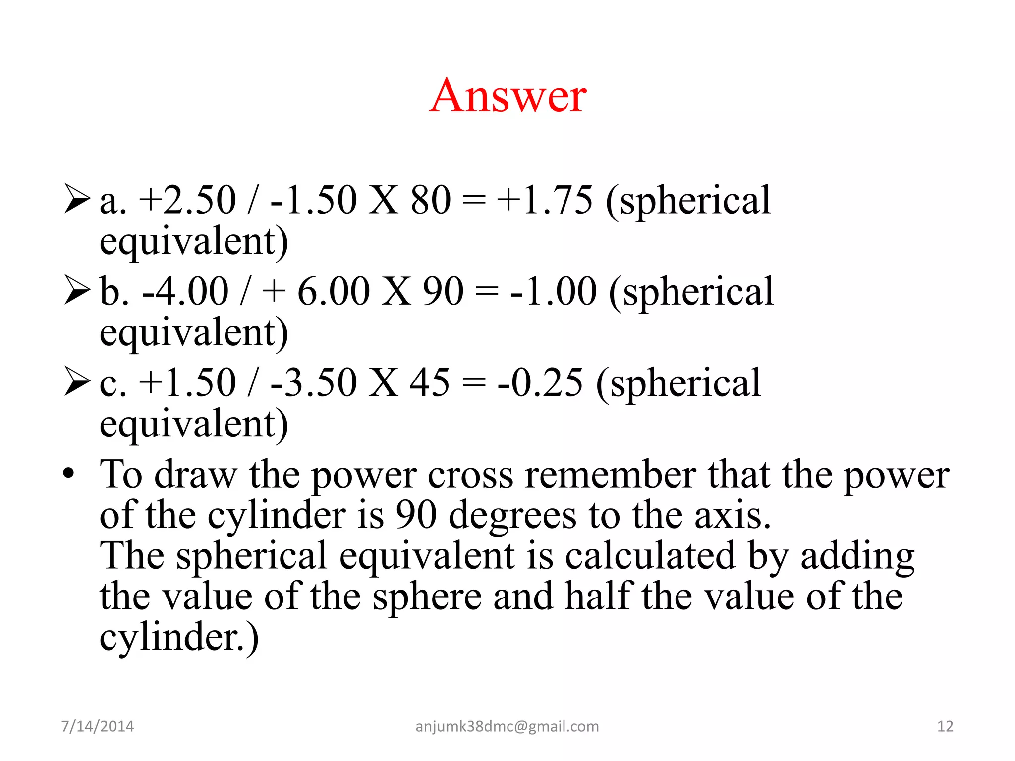 Answer
a. +2.50 / -1.50 X 80 = +1.75 (spherical
equivalent)
b. -4.00 / + 6.00 X 90 = -1.00 (spherical
equivalent)
c. +1.50 / -3.50 X 45 = -0.25 (spherical
equivalent)
• To draw the power cross remember that the power
of the cylinder is 90 degrees to the axis.
The spherical equivalent is calculated by adding
the value of the sphere and half the value of the
cylinder.)
7/14/2014 12anjumk38dmc@gmail.com
 