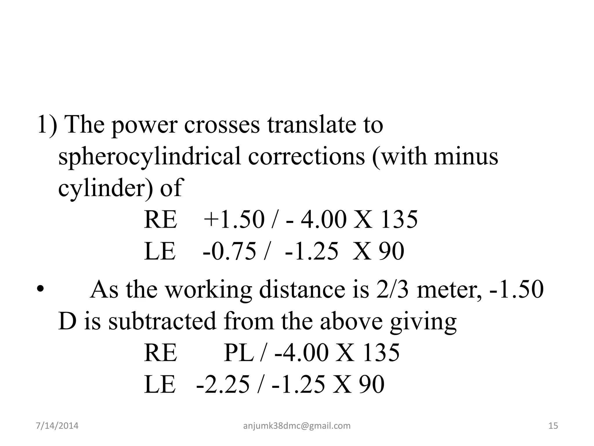 1) The power crosses translate to
spherocylindrical corrections (with minus
cylinder) of
RE +1.50 / - 4.00 X 135
LE -0.75 / -1.25 X 90
• As the working distance is 2/3 meter, -1.50
D is subtracted from the above giving
RE PL / -4.00 X 135
LE -2.25 / -1.25 X 90
7/14/2014 15anjumk38dmc@gmail.com
 
