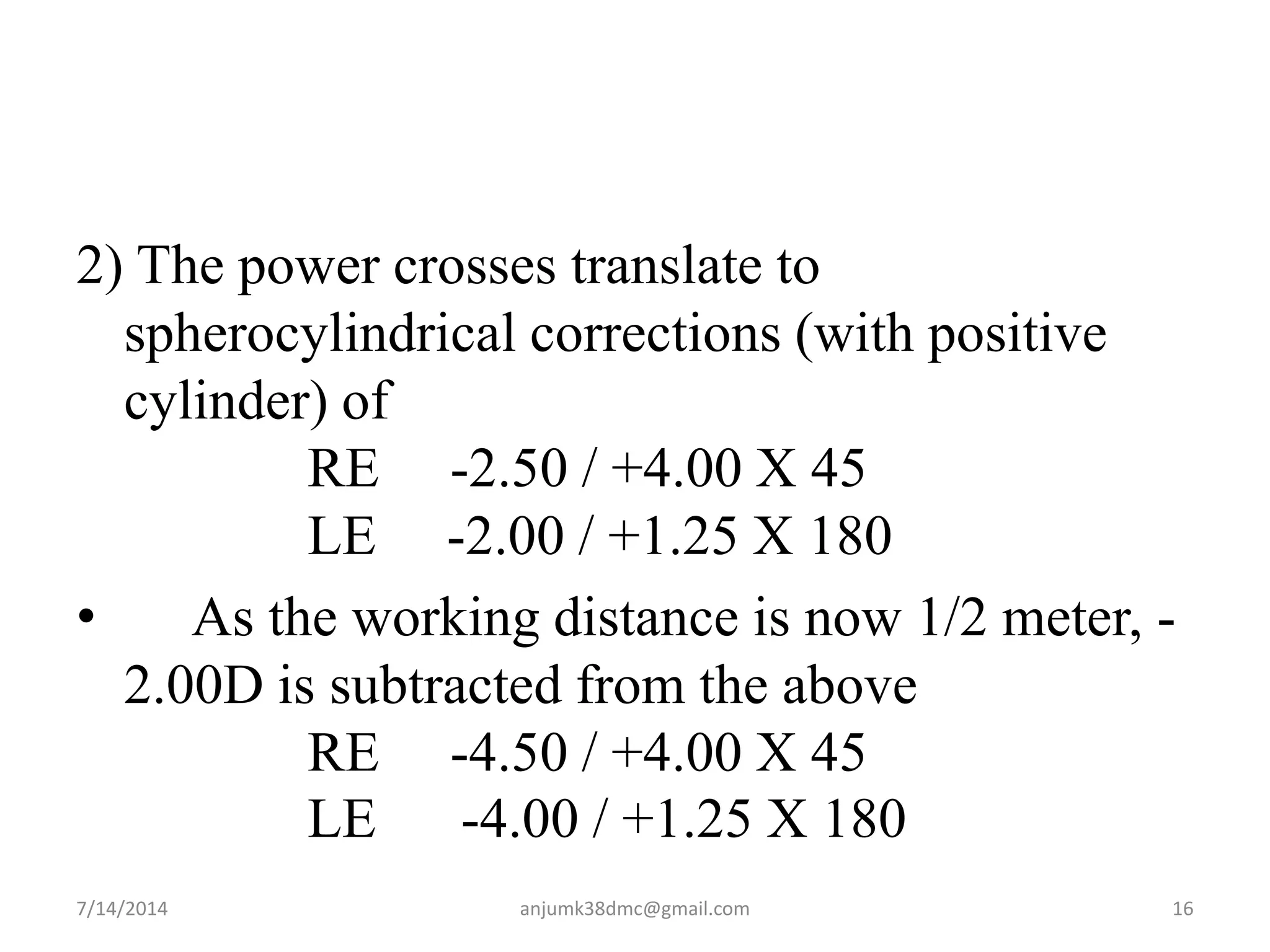 2) The power crosses translate to
spherocylindrical corrections (with positive
cylinder) of
RE -2.50 / +4.00 X 45
LE -2.00 / +1.25 X 180
• As the working distance is now 1/2 meter, -
2.00D is subtracted from the above
RE -4.50 / +4.00 X 45
LE -4.00 / +1.25 X 180
7/14/2014 16anjumk38dmc@gmail.com
 