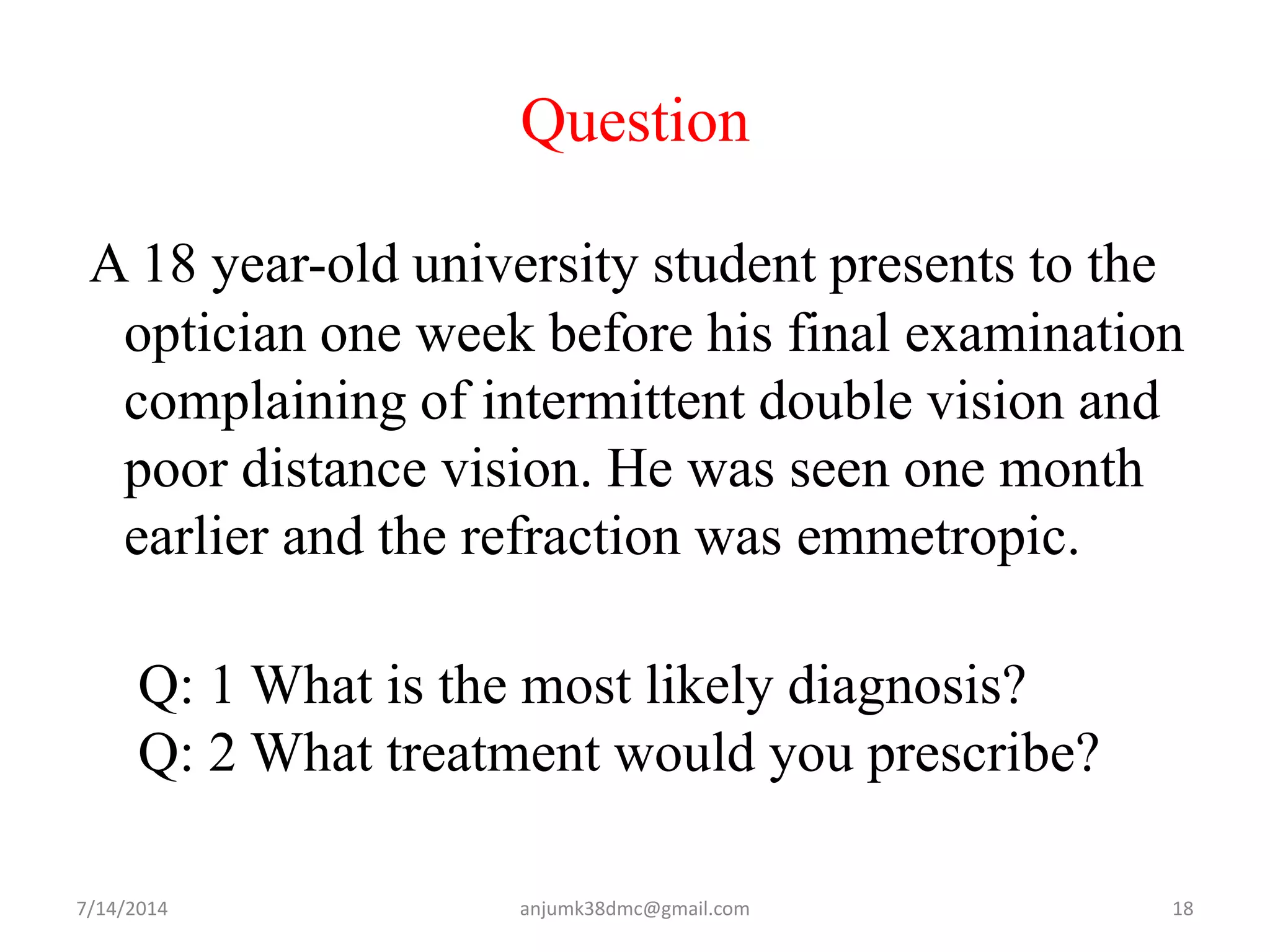 Question
A 18 year-old university student presents to the
optician one week before his final examination
complaining of intermittent double vision and
poor distance vision. He was seen one month
earlier and the refraction was emmetropic.
Q: 1 What is the most likely diagnosis?
Q: 2 What treatment would you prescribe?
7/14/2014 18anjumk38dmc@gmail.com
 