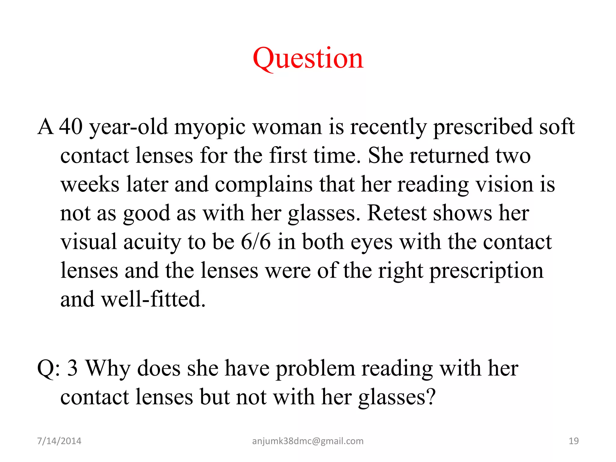 Question
A 40 year-old myopic woman is recently prescribed soft
contact lenses for the first time. She returned two
weeks later and complains that her reading vision is
not as good as with her glasses. Retest shows her
visual acuity to be 6/6 in both eyes with the contact
lenses and the lenses were of the right prescription
and well-fitted.
Q: 3 Why does she have problem reading with her
contact lenses but not with her glasses?
7/14/2014 19anjumk38dmc@gmail.com
 