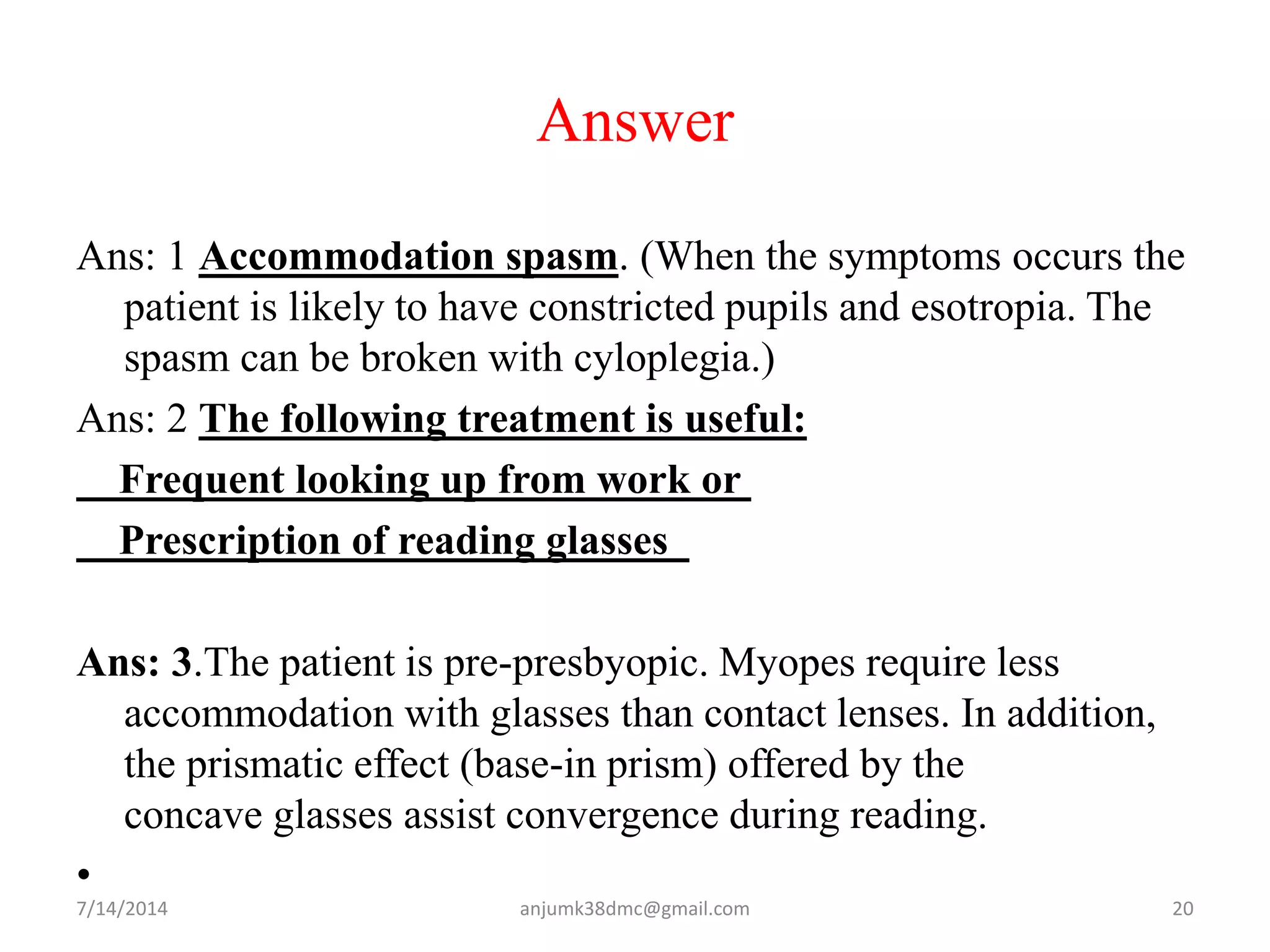 Answer
Ans: 1 Accommodation spasm. (When the symptoms occurs the
patient is likely to have constricted pupils and esotropia. The
spasm can be broken with cyloplegia.)
Ans: 2 The following treatment is useful:
Frequent looking up from work or
Prescription of reading glasses
Ans: 3.The patient is pre-presbyopic. Myopes require less
accommodation with glasses than contact lenses. In addition,
the prismatic effect (base-in prism) offered by the
concave glasses assist convergence during reading.
•
7/14/2014 20anjumk38dmc@gmail.com
 