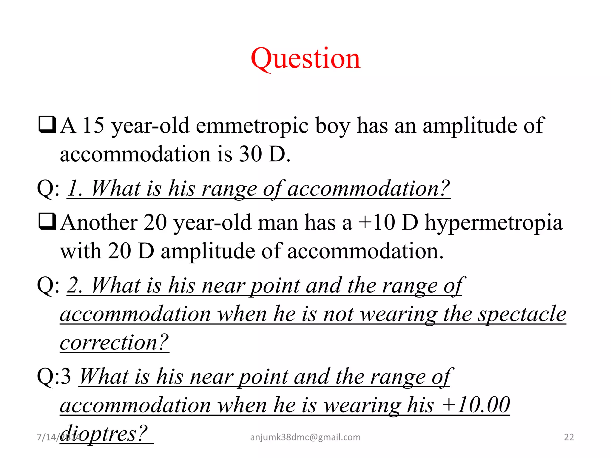 Question
A 15 year-old emmetropic boy has an amplitude of
accommodation is 30 D.
Q: 1. What is his range of accommodation?
Another 20 year-old man has a +10 D hypermetropia
with 20 D amplitude of accommodation.
Q: 2. What is his near point and the range of
accommodation when he is not wearing the spectacle
correction?
Q:3 What is his near point and the range of
accommodation when he is wearing his +10.00
dioptres?7/14/2014 22anjumk38dmc@gmail.com
 