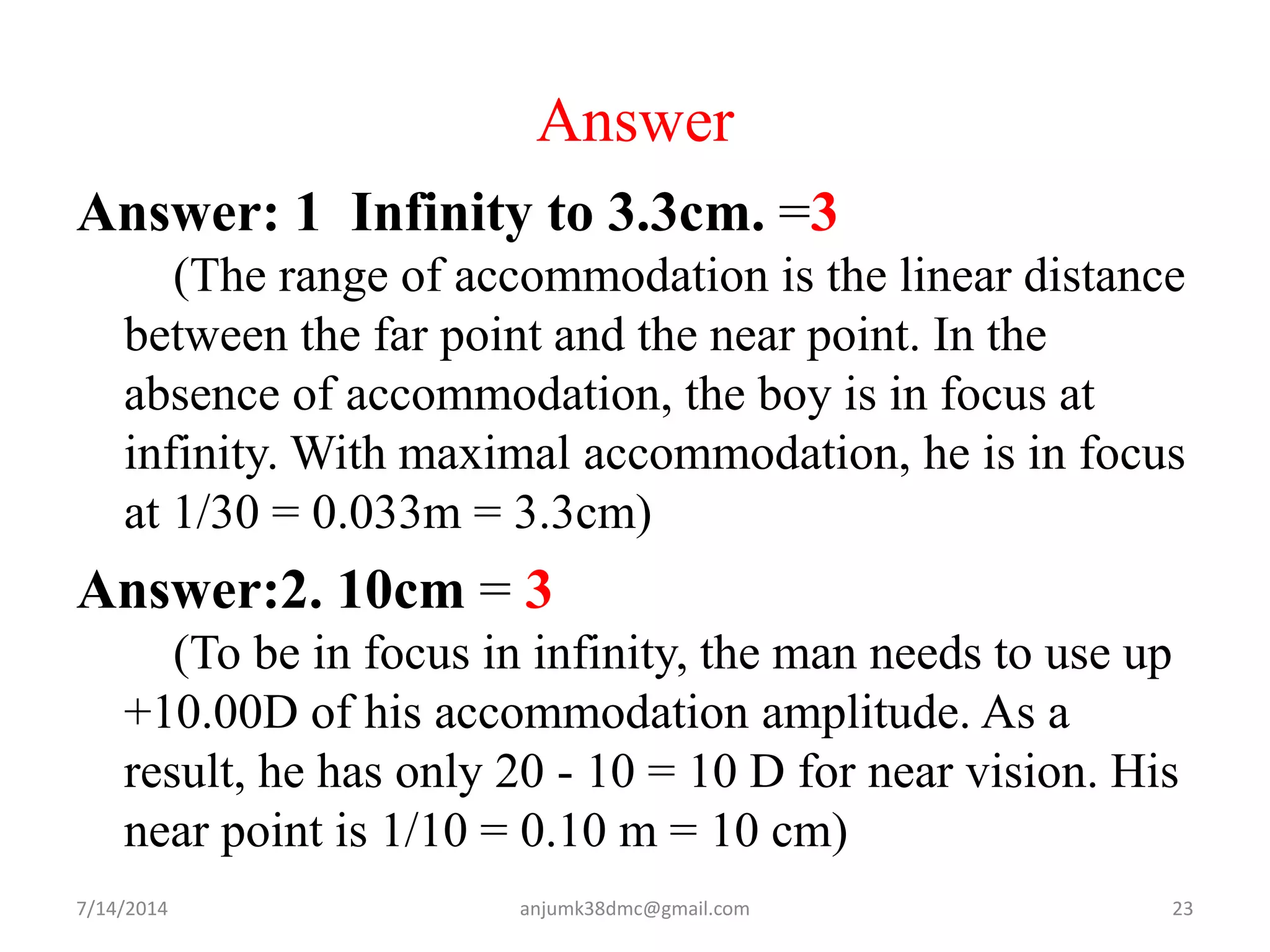 Answer
Answer: 1 Infinity to 3.3cm. =3
(The range of accommodation is the linear distance
between the far point and the near point. In the
absence of accommodation, the boy is in focus at
infinity. With maximal accommodation, he is in focus
at 1/30 = 0.033m = 3.3cm)
Answer:2. 10cm = 3
(To be in focus in infinity, the man needs to use up
+10.00D of his accommodation amplitude. As a
result, he has only 20 - 10 = 10 D for near vision. His
near point is 1/10 = 0.10 m = 10 cm)
7/14/2014 23anjumk38dmc@gmail.com
 