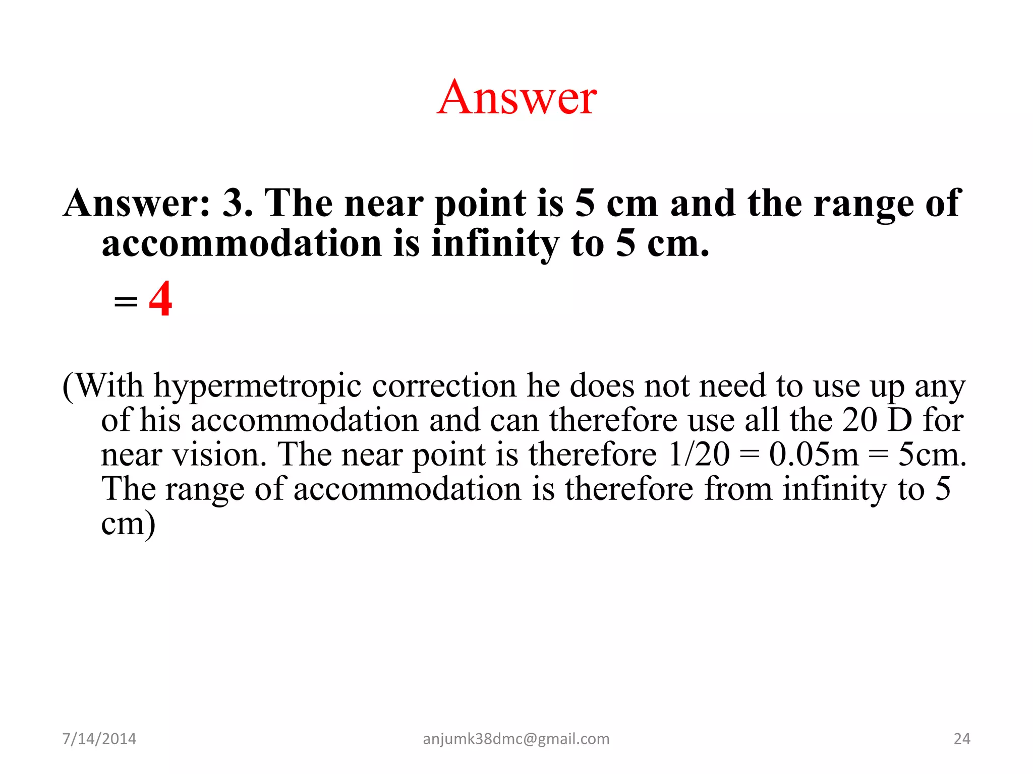 Answer
Answer: 3. The near point is 5 cm and the range of
accommodation is infinity to 5 cm.
= 4
(With hypermetropic correction he does not need to use up any
of his accommodation and can therefore use all the 20 D for
near vision. The near point is therefore 1/20 = 0.05m = 5cm.
The range of accommodation is therefore from infinity to 5
cm)
7/14/2014 24anjumk38dmc@gmail.com
 