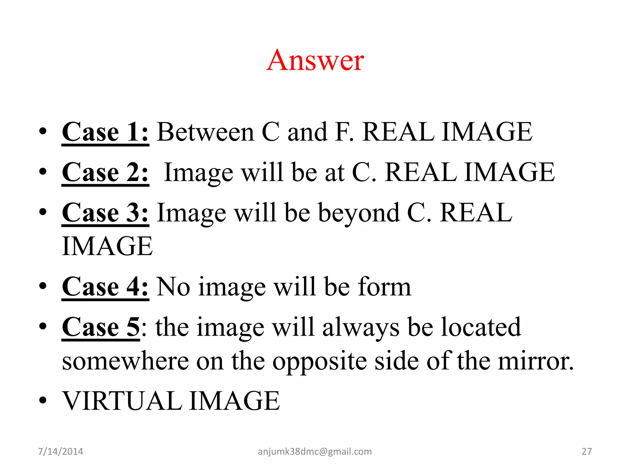 Answer
• Case 1: Between C and F. REAL IMAGE
• Case 2: Image will be at C. REAL IMAGE
• Case 3: Image will be beyond C. REAL
IMAGE
• Case 4: No image will be form
• Case 5: the image will always be located
somewhere on the opposite side of the mirror.
• VIRTUAL IMAGE
7/14/2014 27anjumk38dmc@gmail.com
 