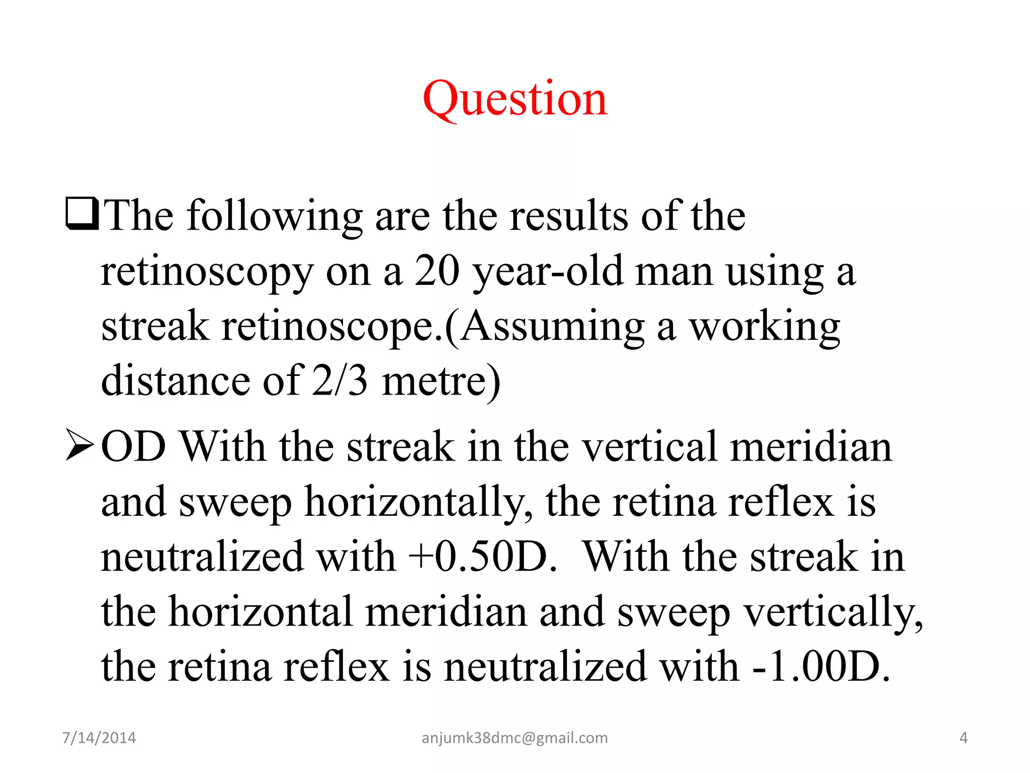 Question
The following are the results of the
retinoscopy on a 20 year-old man using a
streak retinoscope.(Assuming a working
distance of 2/3 metre)
OD With the streak in the vertical meridian
and sweep horizontally, the retina reflex is
neutralized with +0.50D. With the streak in
the horizontal meridian and sweep vertically,
the retina reflex is neutralized with -1.00D.
7/14/2014 4anjumk38dmc@gmail.com
 