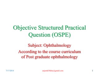 Objective Structured Practical
Question (OSPE)
Subject: Ophthalmology
According to the course curriculum
of Post graduate ophthalmology
7/17/2014 1anjumk38dmc@gmail.com
 