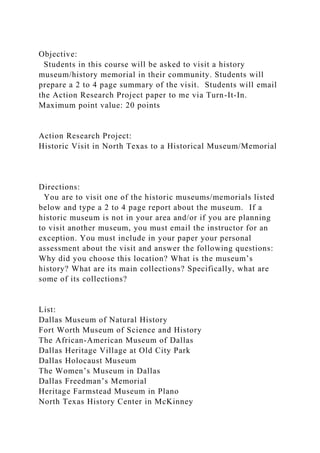 Objective:
Students in this course will be asked to visit a history
museum/history memorial in their community. Students will
prepare a 2 to 4 page summary of the visit. Students will email
the Action Research Project paper to me via Turn-It-In.
Maximum point value: 20 points
Action Research Project:
Historic Visit in North Texas to a Historical Museum/Memorial
Directions:
You are to visit one of the historic museums/memorials listed
below and type a 2 to 4 page report about the museum. If a
historic museum is not in your area and/or if you are planning
to visit another museum, you must email the instructor for an
exception. You must include in your paper your personal
assessment about the visit and answer the following questions:
Why did you choose this location? What is the museum’s
history? What are its main collections? Specifically, what are
some of its collections?
List:
Dallas Museum of Natural History
Fort Worth Museum of Science and History
The African-American Museum of Dallas
Dallas Heritage Village at Old City Park
Dallas Holocaust Museum
The Women’s Museum in Dallas
Dallas Freedman’s Memorial
Heritage Farmstead Museum in Plano
North Texas History Center in McKinney
 