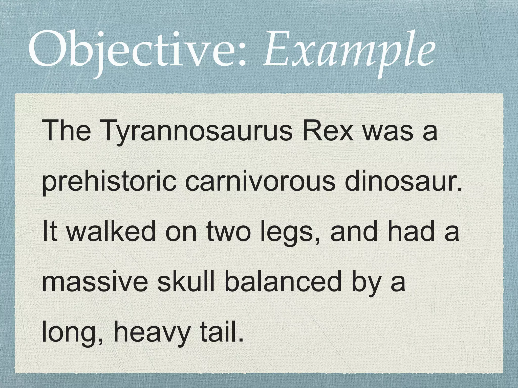Objective: Example 
The Tyrannosaurus Rex was a 
prehistoric carnivorous dinosaur. 
It walked on two legs, and had a 
massive skull balanced by a 
long, heavy tail. 
 