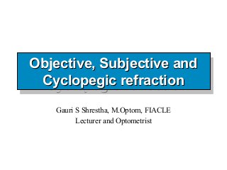 Objective, Subjective and
Objective, Subjective and
 Cyclopegic refraction
  Cyclopegic refraction
   Gauri S Shrestha, M.Optom, FIACLE
         Lecturer and Optometrist
 