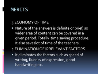 MERITS
3.ECONOMY OFTIME
 Nature of the answers is definite or brief, so
wider area of content can be covered in a
given period.Totally time saving procedure.
It also saveslot of time of the teachers.
4.ELIMINATION OF IRRELEVANT FACTORS
 It eliminates the factors such as speed of
writing, fluency of expression, good
handwriting etc.
 