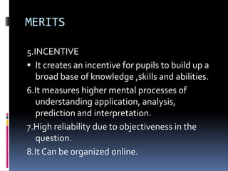 MERITS
5.INCENTIVE
 It creates an incentive for pupils to build up a
broad base of knowledge ,skills and abilities.
6.It measures higher mental processes of
understanding application, analysis,
prediction and interpretation.
7.High reliability due to objectiveness in the
question.
8.It Can be organized online.
 