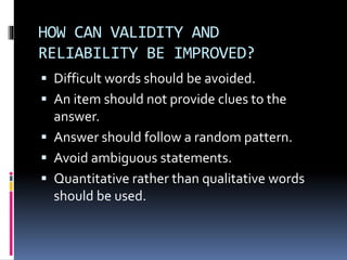 HOW CAN VALIDITY AND
RELIABILITY BE IMPROVED?
 Difficult words should be avoided.
 An item should not provide clues to the
answer.
 Answer should follow a random pattern.
 Avoid ambiguous statements.
 Quantitative rather than qualitative words
should be used.
 