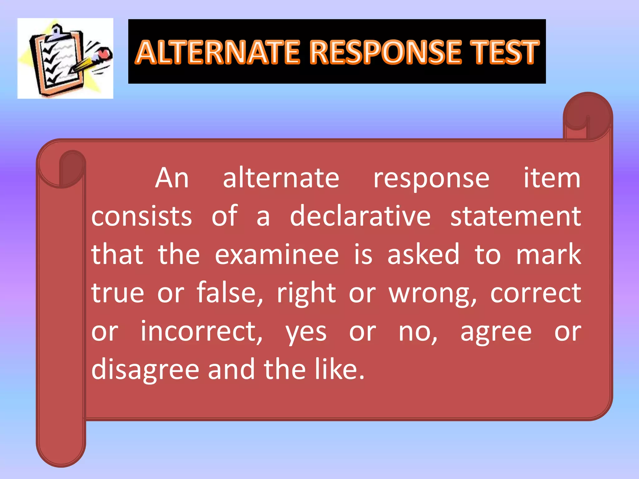 An alternate response item
consists of a declarative statement
that the examinee is asked to mark
true or false, right or wrong, correct
or incorrect, yes or no, agree or
disagree and the like.
 