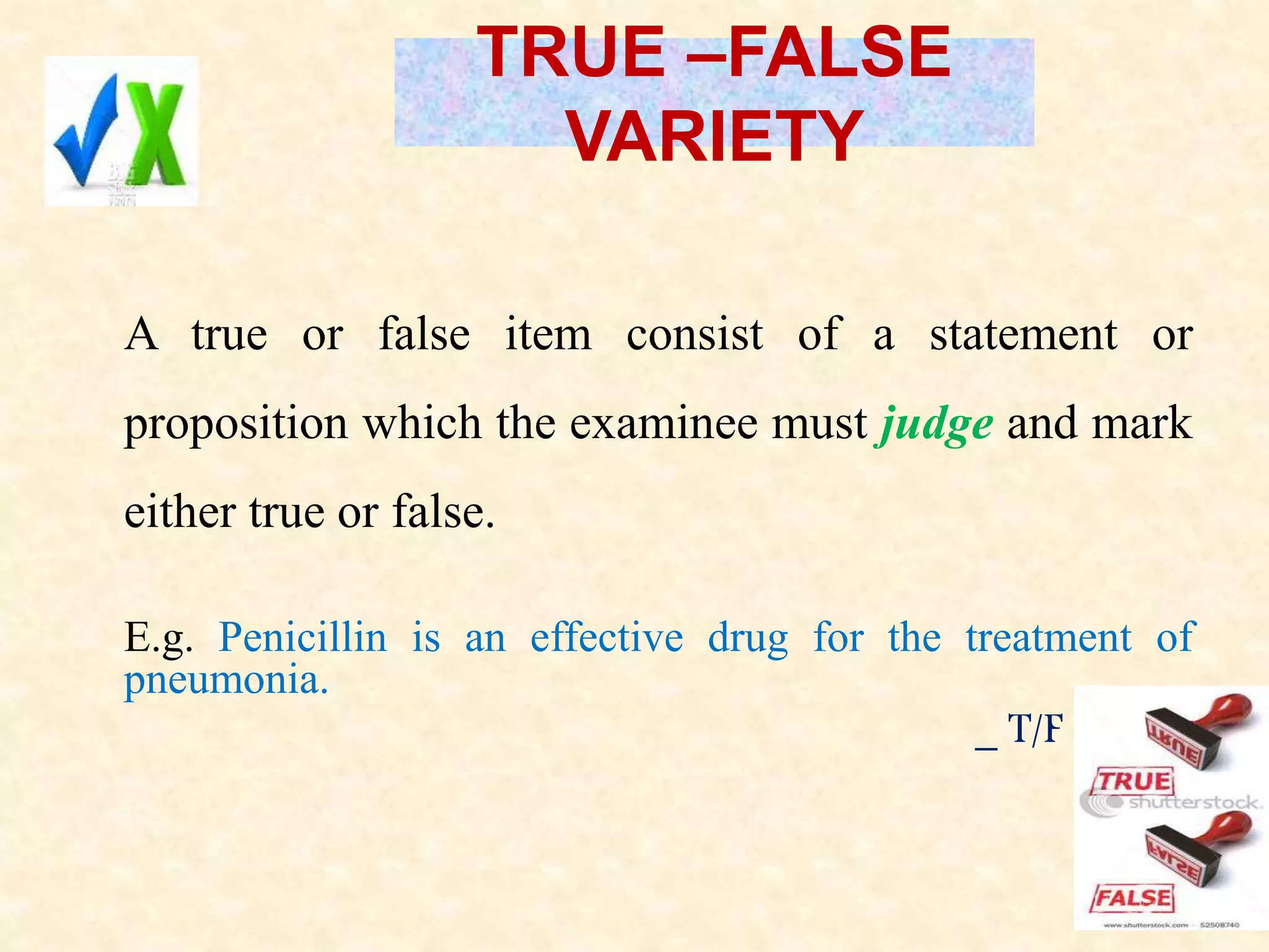 TRUE –FALSE
VARIETY
A true or false item consist of a statement or
proposition which the examinee must judge and mark
either true or false.
E.g. Penicillin is an effective drug for the treatment of
pneumonia.
_ T/F
 