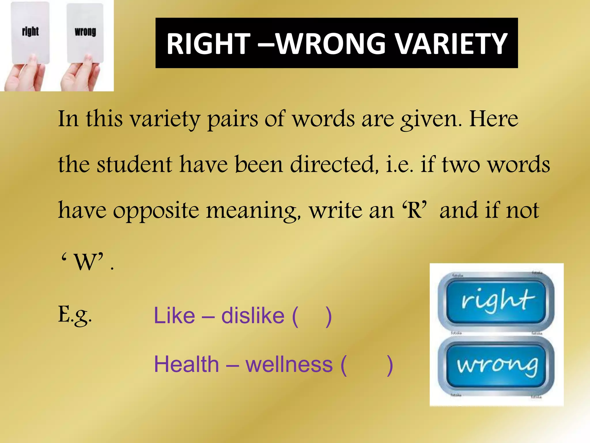 RIGHT –WRONG VARIETY
In this variety pairs of words are given. Here
the student have been directed, i.e. if two words
have opposite meaning, write an ‘R’ and if not
‘ W’ .
E.g. Like – dislike ( )
Health – wellness ( )
 