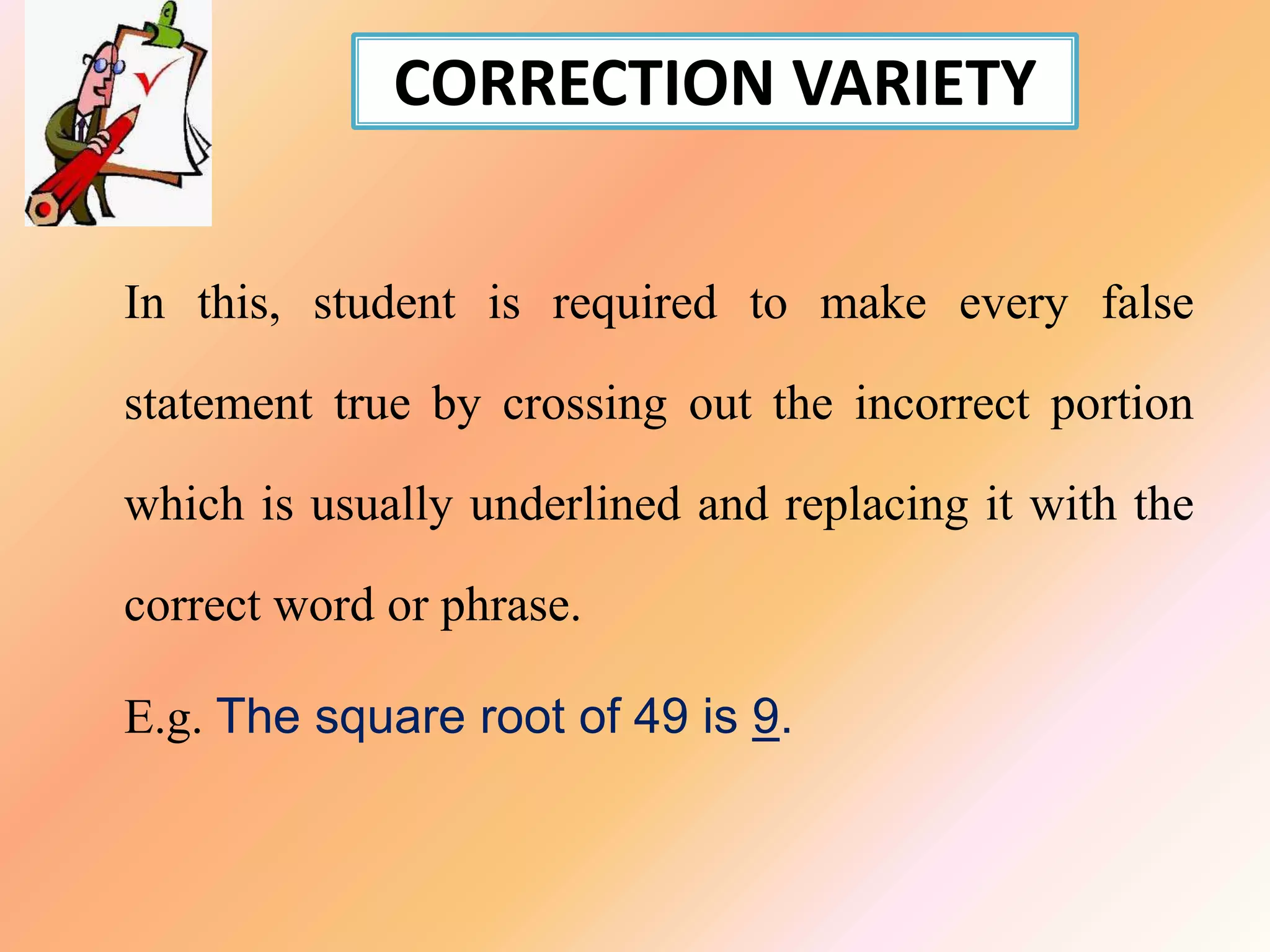 CORRECTION VARIETY
In this, student is required to make every false
statement true by crossing out the incorrect portion
which is usually underlined and replacing it with the
correct word or phrase.
E.g. The square root of 49 is 9.
 