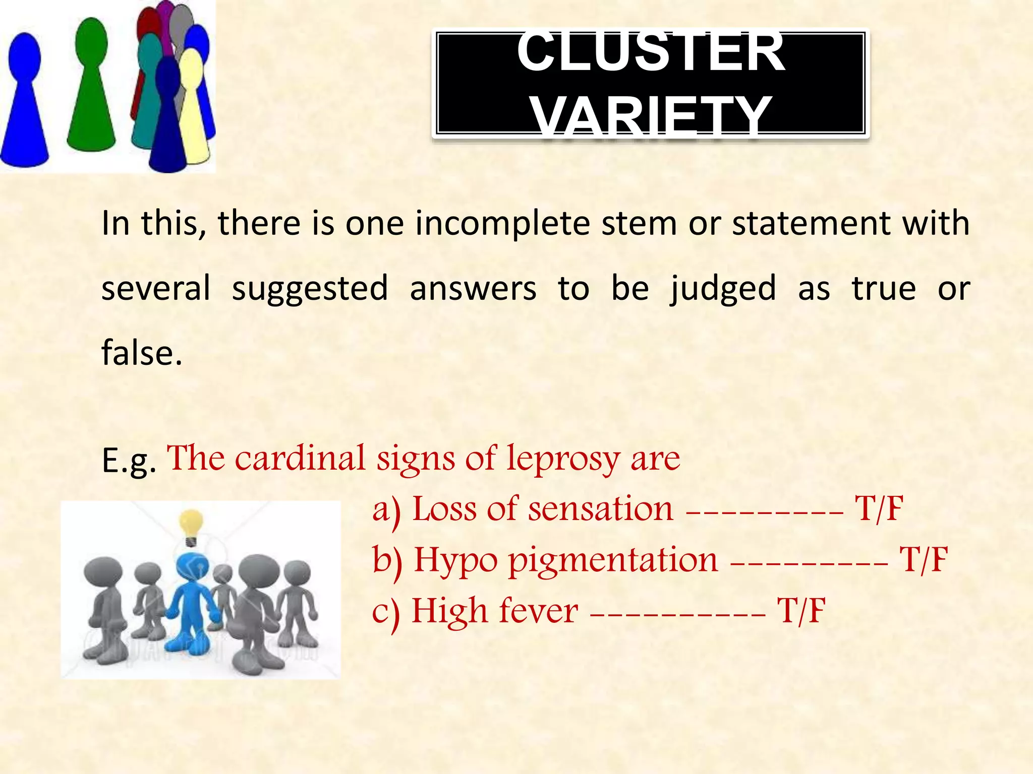 CLUSTER
VARIETY
In this, there is one incomplete stem or statement with
several suggested answers to be judged as true or
false.
E.g. The cardinal signs of leprosy are
a) Loss of sensation --------- T/F
b) Hypo pigmentation --------- T/F
c) High fever ---------- T/F
 