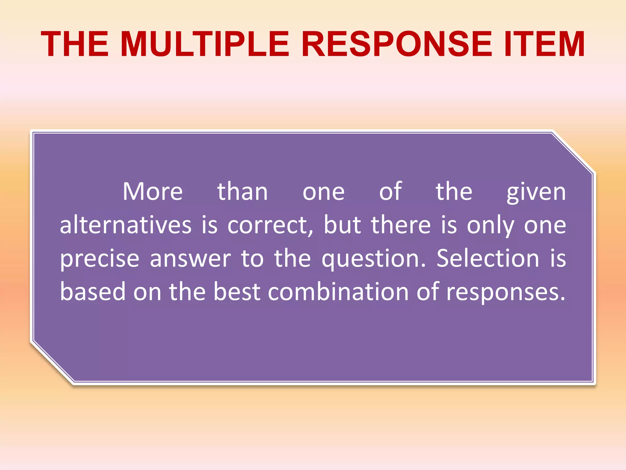THE MULTIPLE RESPONSE ITEM
More than one of the given
alternatives is correct, but there is only one
precise answer to the question. Selection is
based on the best combination of responses.
 