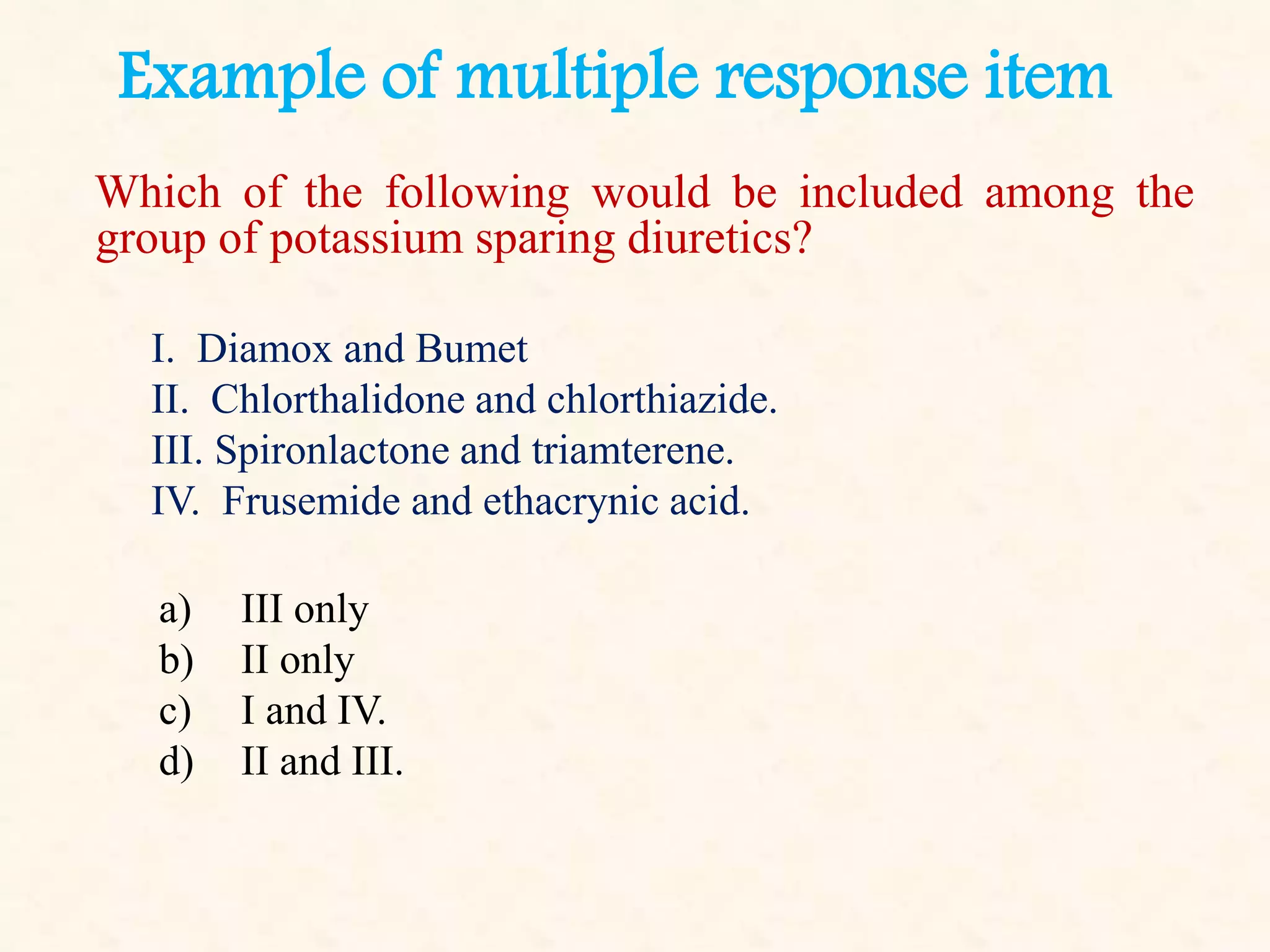 Example of multiple response item
Which of the following would be included among the
group of potassium sparing diuretics?
I. Diamox and Bumet
II. Chlorthalidone and chlorthiazide.
III. Spironlactone and triamterene.
IV. Frusemide and ethacrynic acid.
a) III only
b) II only
c) I and IV.
d) II and III.
 