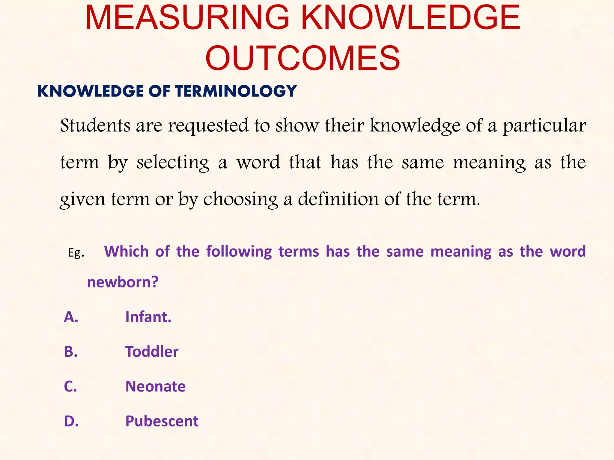 MEASURING KNOWLEDGE
OUTCOMES
KNOWLEDGE OF TERMINOLOGY
Students are requested to show their knowledge of a particular
term by selecting a word that has the same meaning as the
given term or by choosing a definition of the term.
Eg. Which of the following terms has the same meaning as the word
newborn?
A. Infant.
B. Toddler
C. Neonate
D. Pubescent
 