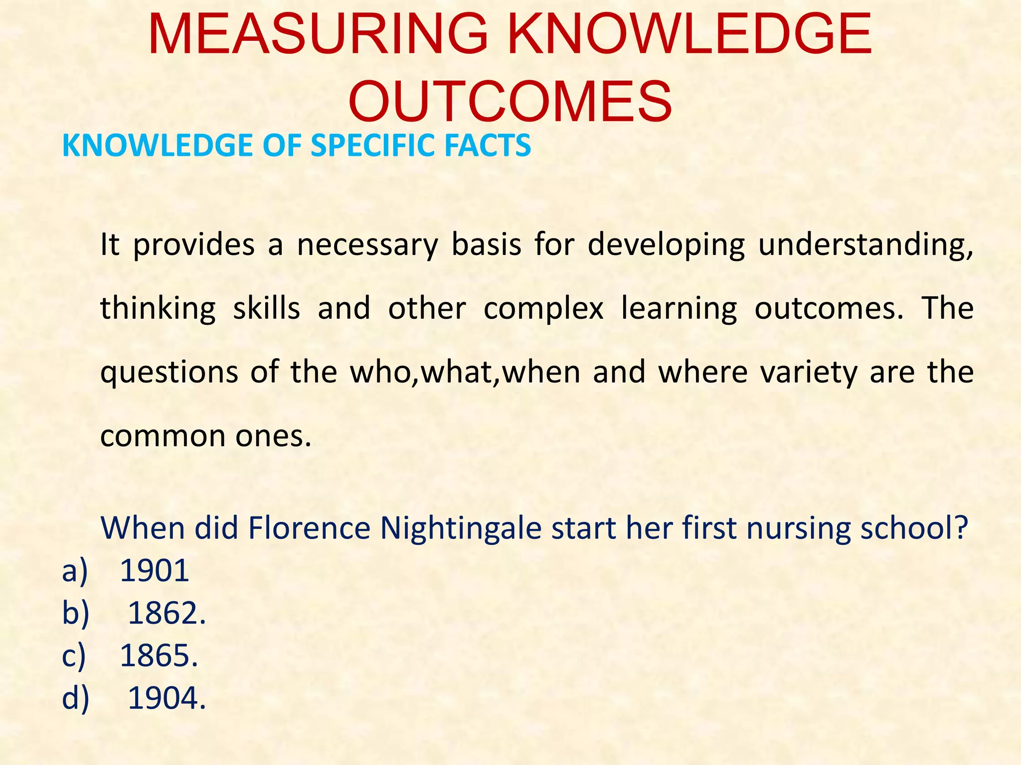 MEASURING KNOWLEDGE
OUTCOMES
KNOWLEDGE OF SPECIFIC FACTS
It provides a necessary basis for developing understanding,
thinking skills and other complex learning outcomes. The
questions of the who,what,when and where variety are the
common ones.
When did Florence Nightingale start her first nursing school?
a) 1901
b) 1862.
c) 1865.
d) 1904.
 