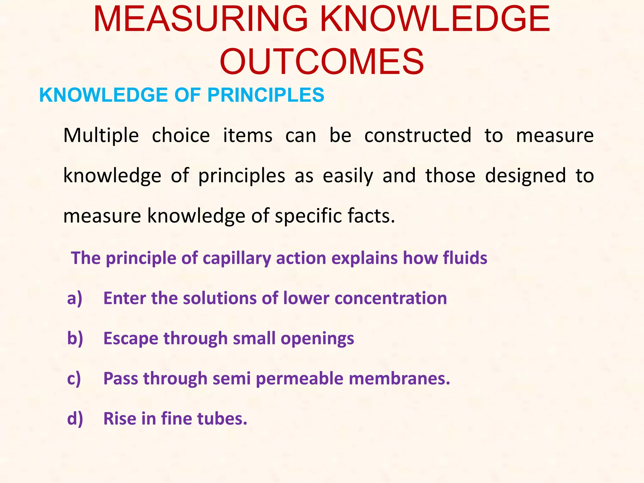 MEASURING KNOWLEDGE
OUTCOMES
KNOWLEDGE OF PRINCIPLES
Multiple choice items can be constructed to measure
knowledge of principles as easily and those designed to
measure knowledge of specific facts.
The principle of capillary action explains how fluids
a) Enter the solutions of lower concentration
b) Escape through small openings
c) Pass through semi permeable membranes.
d) Rise in fine tubes.
 