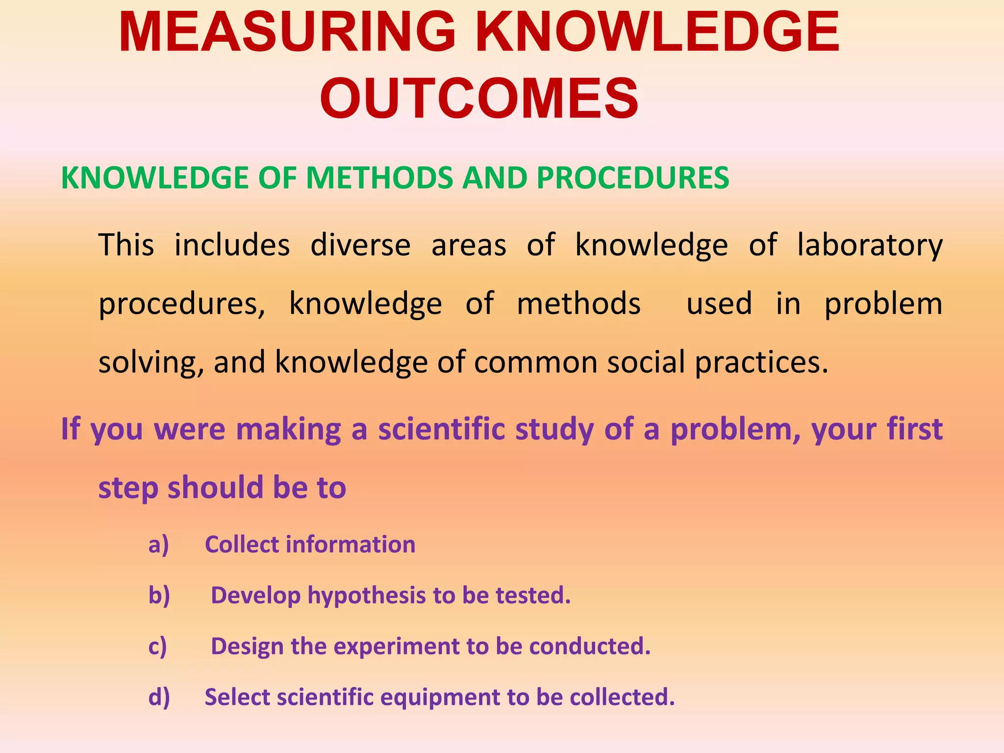 MEASURING KNOWLEDGE
OUTCOMES
KNOWLEDGE OF METHODS AND PROCEDURES
This includes diverse areas of knowledge of laboratory
procedures, knowledge of methods used in problem
solving, and knowledge of common social practices.
If you were making a scientific study of a problem, your first
step should be to
a) Collect information
b) Develop hypothesis to be tested.
c) Design the experiment to be conducted.
d) Select scientific equipment to be collected.
 