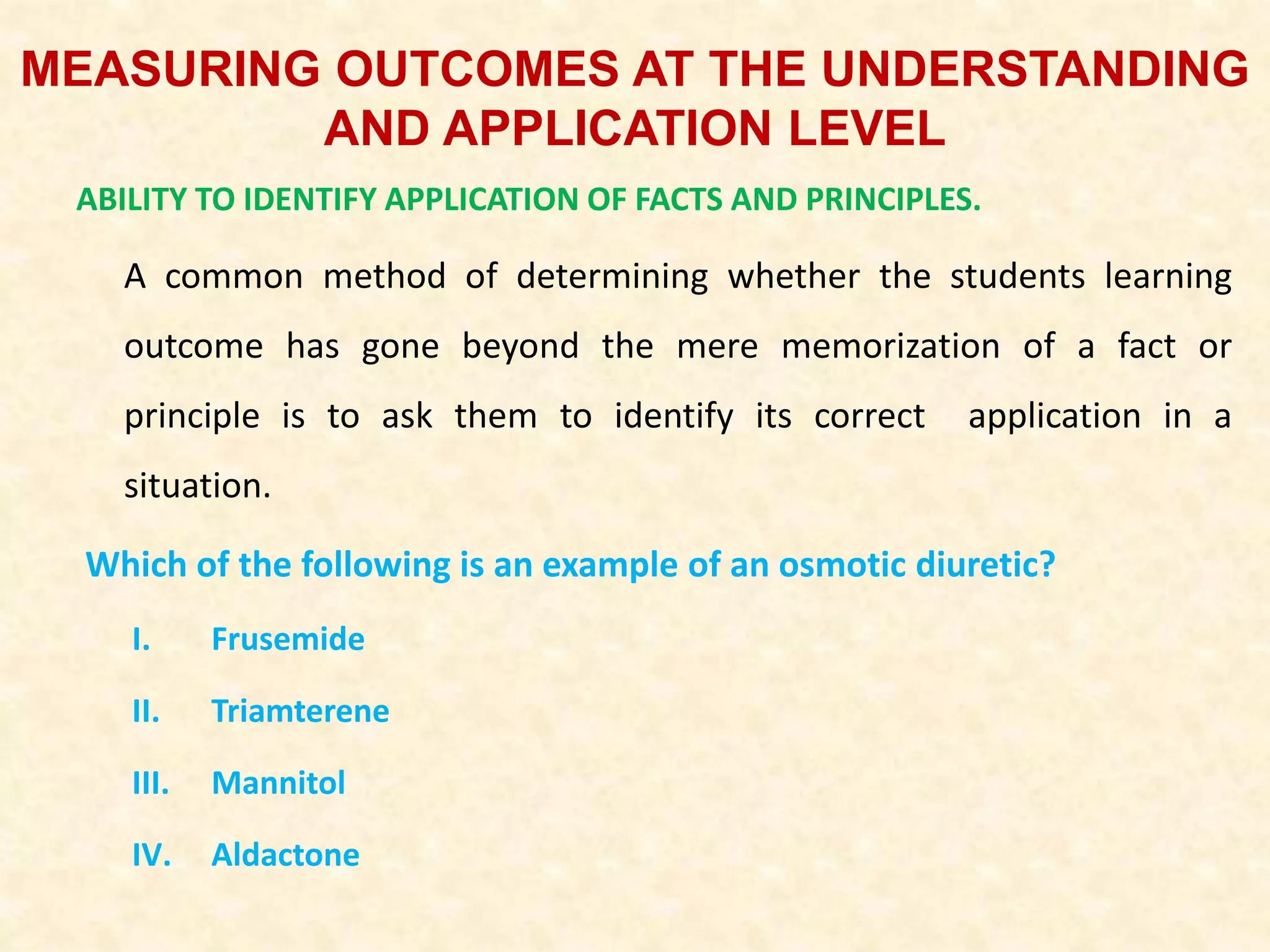 MEASURING OUTCOMES AT THE UNDERSTANDING
AND APPLICATION LEVEL
ABILITY TO IDENTIFY APPLICATION OF FACTS AND PRINCIPLES.
A common method of determining whether the students learning
outcome has gone beyond the mere memorization of a fact or
principle is to ask them to identify its correct application in a
situation.
Which of the following is an example of an osmotic diuretic?
I. Frusemide
II. Triamterene
III. Mannitol
IV. Aldactone
 