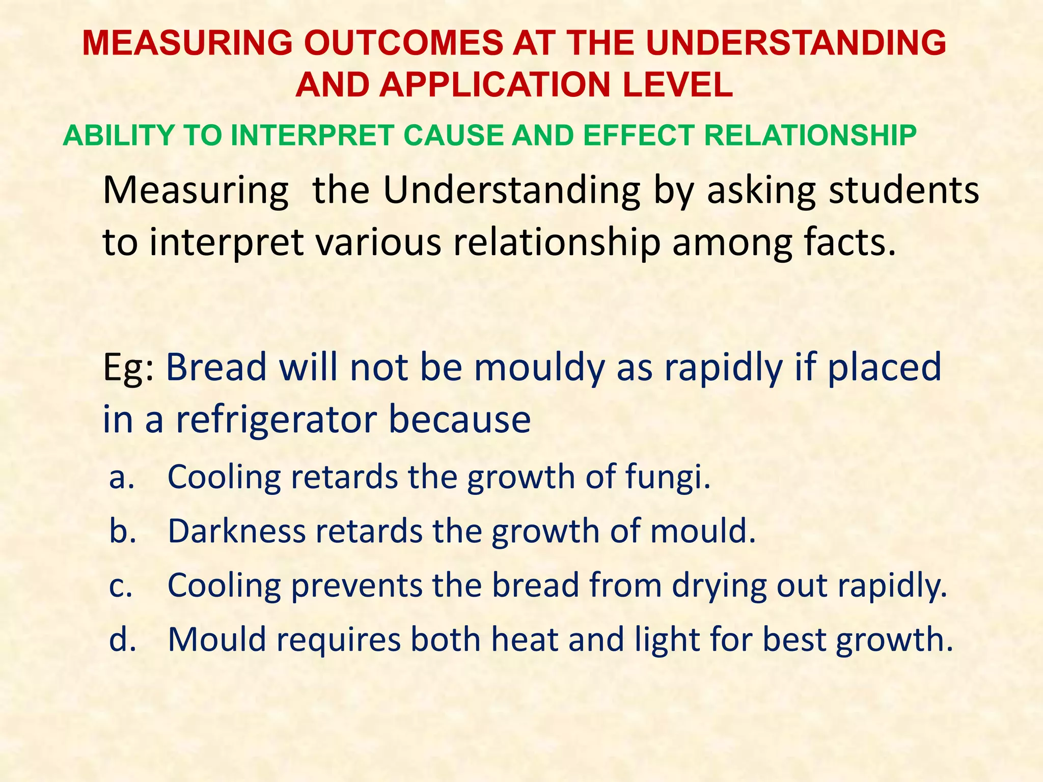 MEASURING OUTCOMES AT THE UNDERSTANDING
AND APPLICATION LEVEL
ABILITY TO INTERPRET CAUSE AND EFFECT RELATIONSHIP
Measuring the Understanding by asking students
to interpret various relationship among facts.
Eg: Bread will not be mouldy as rapidly if placed
in a refrigerator because
a. Cooling retards the growth of fungi.
b. Darkness retards the growth of mould.
c. Cooling prevents the bread from drying out rapidly.
d. Mould requires both heat and light for best growth.
 