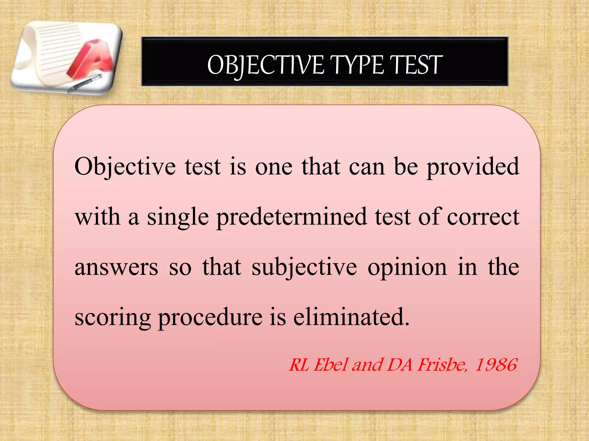 OBJECTIVE TYPE TEST
Objective test is one that can be provided
with a single predetermined test of correct
answers so that subjective opinion in the
scoring procedure is eliminated.
RL Ebel and DA Frisbe, 1986.
 
